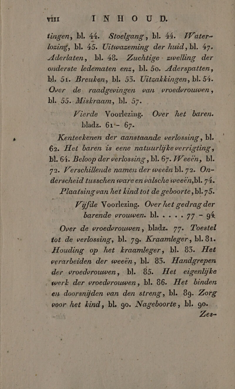 war IN HO U D. tingen, bl. 44. Stoelgang, bl. 44. Water- lozing, bl. 45. Uitwazeming der huid,bl. 47. Aderlaten, bl. 48. Zuchtige- zwelling der onderste ledematen enz, bl. 50. Aderspatten, bl. 51. Breuken, bl. 53. Uitzakkingen, bl. 54. „Over de. raadgevingen van vroedvrouwen, bl. 55.- Miskraam, bl. 57. Vierde Voorlezing. Over het baren. bladz. 61°- 67. Kenteekenen der aanstaande verlossing, bl. 62. Het baren is eene natuurlijke verrigting, bl. 64. Beloop der verlossing , bl. 67. Weeen, bl. 72. Verschillende namen der weeën bl. 72. On- derscheid tusschen ware en valsche weeen,bl. 74. Plaatsing van het kind tot de geboorte, bl. 75. Vijfde Voorlezing. Over het gedrag der barende vrouwen. bl. .... 77.- 94 Over de vroedvrouwen, bladz. 77. Toestel tot de verlossing, bl. 79. Kraamleger,, bl. 81. ‚Houding op het kraamleger, bl. 85. Het verarbeiden der weeen, bl. 85. Handgrepen der vroedvrouwen, bl. 85. Het eigenlijke „werk der vroedvrouwen, bl. 86. Het binden enn doorsnijden van den streng, bl. 89. Zorg voor het kind, bl. go. Nageboorte, bl. go. Ai Zes-