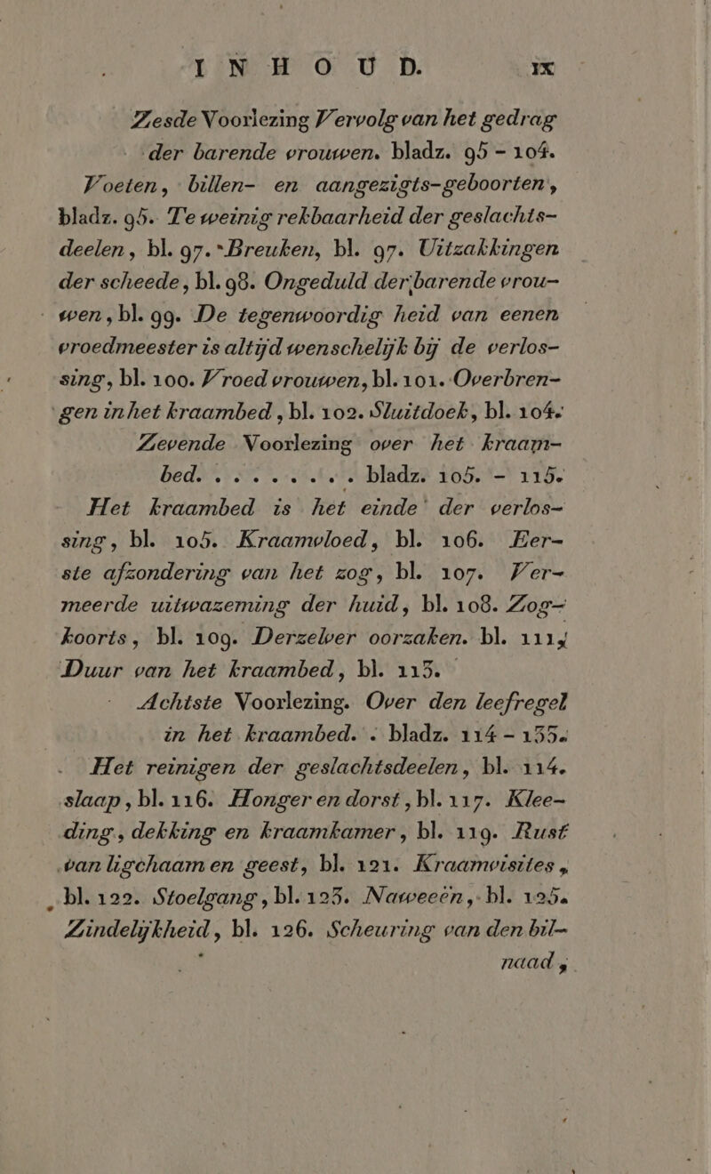 Zesde Voorlezing Vervolg van het gedrag „der barende vrouwen. bladz. 95 - 104. Voeten, billen- en aangezigts-geboorten, bladz. 95. Te weinig rekbaarheid der geslachts- deelen, bl. 97. Breuken, bl. g7. Uitzakkingen der scheede, bl. 98. Ongeduld der;barende vrou- _wen,bl. gg. De tegenwoordig heid van eenen vroedmeester is altijd wenschelijk bij de verlos- sing, bl. 100. Vroed vrouwen, bl. 101. Overbren- gen inhet kraambed ‚bl. 102. Sluitdoek, bl. 104. Zevende Voorlezing over het kraam- BEAA VEN 3 Sic, … bladz. 105. - 115. Het kraambed is het einde’ der verlos- sing, bl. 105. Kraamvloed, bl. 106. Eer- ste afzondering van het zog, bl. 107. Ver- meerde uitwazeming der huid, bl. 108. Zog- koorts, bl. 109. Derzewer oorzaken. bl. 1114 Duur van het kraambed, bl. 115. Achtste Voorlezing. Over den leefregel in het kraambed. . bladz. 114 - 155. Het reinigen der geslachtsdeelen, bl. 114. slaap, bl. 116. Honger en dorst ‚bl. 117. Klee- ding, dekking en kraamkamer, bl. 119. Rust ‚vanligchaam en geest, bl. 121. Kraamvisites , „bl. 122. Stoelgang, bl.1235. Naweeen,-bl. 125. Zindelijkheid, bl. 126. Scheuring van den bil- naad s
