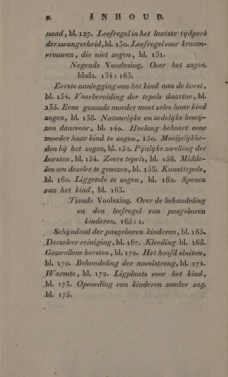 naad, bl.127. Leefregel in het laatstetijdperk derzwangerheid, bl. 150. Leefregel voor kraam- vrouwen, die niet zogen, bl. 151. Negende Voorlezing. Over het zogen, bladz. 154: 163. Eerste aanlegging van het kind aan de borst, bl. 134. Woorbereiding der tepels daartoe, bl. 235. Eene gezonde moeder moet zelve haar kind zogen, bl. 138. Natuurlijke en zedelijke bewij= zen daarvoor, bl. 140. Hoelang behoort eene znoeder haar kind te zogen, 150. Moeijelijkhe- den bij het zogen, bl. 152. Pynlyke zwelling der den om dezelve te genezen, bl. 158: Kunsttepels, bl. 160. Liggende te zogen, bl. 162, Spenen wan het kind, bl. 163. Tiende Voolezing. Over de behandeling en den leefregel van pasgeboren kinderen. 165: 1, Schijndood der pasgeboren kinderen, bl. 165» ‚Derzelver reiniging, bl. 167. Kleeding bl. 163. Gezwollene borsten, bl. 170. Het hoofd sluiten, bl. 170. Behandeling der navelstreng, bl. 171. Warmte, bl. 172. Ligplaats voor het kind, „bl. 173. Opvoeding van kinderen geler, z0ge bl. 175, b .