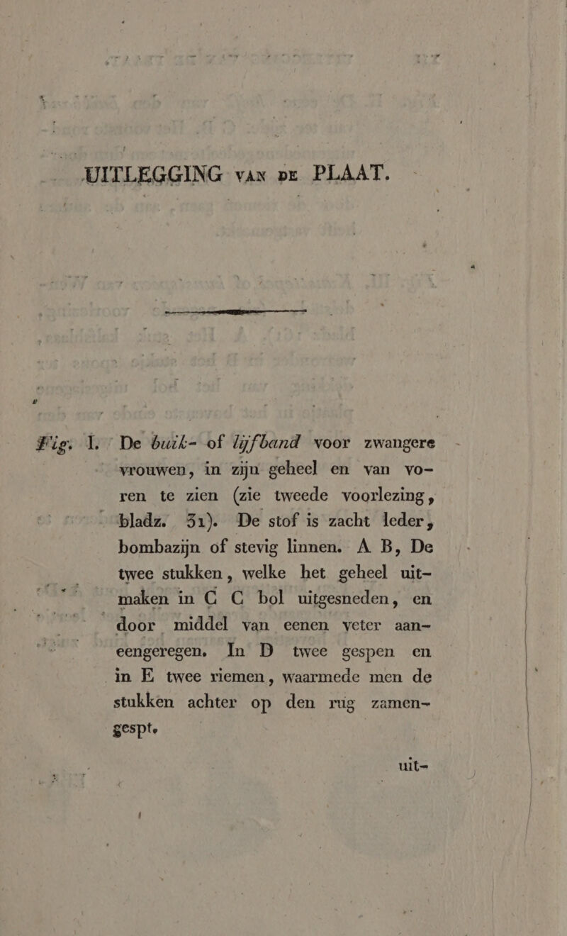 _ UITLEGGING van or PLAAT. Fig. 1. De buik- of Wfband voor zwangere vrouwen, in zijn geheel en van vo- ren te zien (zie tweede voorlezing, bladz. 31). De stof is zacht leder, bombazijn of stevig linnen. A B, De ____twee stukken, welke het geheel uit- Smaken in C C bol uitgesneden, en door middel van eenen veter aan- eengeregen. In D twee gespen en in E twee riemen, waarmede men de stukken achter op den rug zamen- gespte = uit=