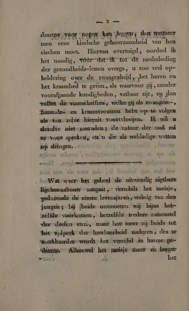 daartoe, voor „oogen kan tesgen; dam warmeer men eene kindsche gehoorzaamheid van “hen eischen moet. Hierwan overtuigd, oordeel ik het noodig, vóórdatrsik tot de mededeeling der gezondheids-lessen overga, u zoo veel op- heldering oyer de zwangerheid „het baren en het kraambed te geven , als waarvoor gij ‚zonder voorafgaande kundigheden , vatbaar zijt, en dan zulten „de voorschriften ; welke-gij als zwangere , Barendes en kraamvrouwen hebt-opste volgen als vam: zelve hieruit „voortvloeïjen. Ek wil w derolte niet aanraden 3 de natuur der zaak zal Er voor geben en u die als veh wetten Pr ie . ,Wäwvover het geheel de uitwendig zigtbare Jigchaanasbouw «aangaat ;' verschilt het meisjes gedurende de eerste: levensjaren „weinig van den jongens bij [beide ontmoeten wij bijna het- zelfde voorkomen , hetzelfde» teedere ‚zamenstel dee deelen enzi, maar hoe meer zij beide tot her. “tijdperk der’ huwbaarheid naderen ; des te Sherkbäarder wordt het verschil in hunnesge= nad Alhoewel. het meisje meer en langer het He” FERIE ER ee