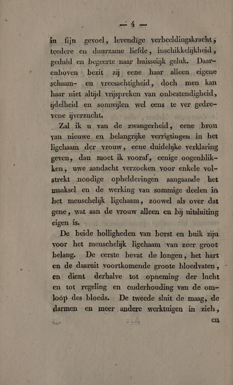 „ in fijn gevoel, levendige verbeeldingskracht; teedere en duurzame liefde, inschikkeljkheid , geduld en begeerte naar ‚huisseijk geluk. Daar- enboven « bezit zij. eene ‚haar. alleen eigene schaam- .en « vreesachtigheid , doch men kan haar niet altijd vrijspreken van onbestendigheid , ijdelheid en somwijlen wel eens te ver gedre- vene jverzucht. | Zal ik u van de zwangerheid , eene bron yan nieuwe en belangrijke verrigtingen in het ligchaam der vrouw, eene duidelijke verklaring geven, dan moet ik vooraf, eenige oogenblik- ken, uwe aandacht verzoeken voor enkele vol- strekt noodige ophelderingen aangaande het miaaksel en de werking van sommige deelen in het menschelijk ligchaam, zoowel als over: dat gene, wat aan de vrouw alleen en bij uitsluiting eigen is. De beide holligheden van borst en buik zijn voor. het menschelijk ligchaam van zeer groot belang. De eerste bevat de longen, het hart en de daaruit voortkomende groote bloedvaten , en dient derhalve tot opneming der lucht en tot regeling en ouderhouding van de om- loöp-des bloeds. De tweede sluit de maag, de darmen en meer andere werktuigen in zich, en