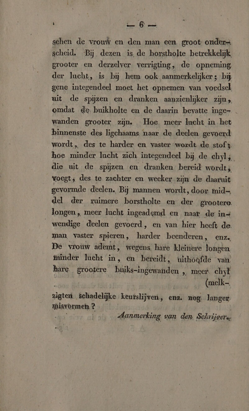 sehen de vrouw en den man een. groot onders scheid. Bij dezen is, de borstholte betrekkelijk, grooter en derzelver verrigting, de opneming der lucht, is bj hem ook aanmerkelijker ; bij gene integendeel moet het opnemen van voedsel uit de spijzen en dranken aanzienlijker zijn, omdat de. buikholte en de daarin bevatte inge- . wanden grooter zijn. Hoe meer lucht in het binnenste des ligchaams. naar de deelen gevoerd: wordt, des te harder en vaster wordt de stof 3 hoe minder lucht zich integendeel bij de chyl;_ die uit de spijzen en dranken bereid wordt; voegt; des te zachter en weeker zijn de daaruit gevormde deelen, Bij mannen wordt, door mid- del der ruimere borstholte en der grootere longen „ meer lucht ingeademd en naar de in- wendige deelen gevoerd, en van hier heeft de. man, vaster spieren, Border beenderen , en ze, De vrouw ademt, wegens, hare kleihere longen. minder lucht in, en bereidt, uithoafde van hare. grootere buiks-ingewanden pe meer. chyl (melk zigten. schadelijke keurslijven, ena. nog: langer. misvormeh ? Aanmerking van den. Schrijgera,