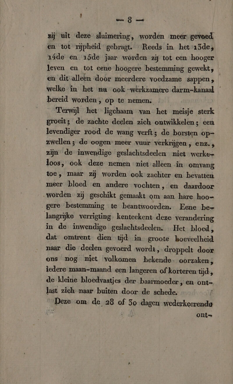 zij uit deze sluimering, worden meer gevoed en tot rijpheid gebragt. Reeds in het 13de; ı4de en 15de jaar worden zij tot een hooger leven en tot eene hoogere bestemming gewekt, en dit-alleen door meerdere voedzame sappen , welke in het nu ook -werkzamere darm-kanaal ' bereid worden, op te nemen. . Terwijl het ligchaam van het meisje sterk groeit; de zachte deelen zich ontwikkelen; een levendiger rood de wang verft; de borsten op- zwellen ; de oogen’ meer vuur verkrijgen , enz. ; zijn de inwendige geslachtsdeelen niet werker loos, ook deze nemen miet alleen -in omvang toe, maar zĳ worden ook zachter en bevatten meer bloed en andere vochten, en daardoor „worden zij geschikt gemaakt om aan hare hoo- gere bestemming te beantwoorden. Eene bew langrijke verrigting. kenteekent deze verandering in de inwendige geslachtsdeelen. Het. bloed, dat‘ omtrent dien tijd in groote hoeveelheid naar die deelen gevoerd wordt, droppelt door ons nog niet volkomen bekende. oorzaken; ledere maan-maand: een: langeren of korteren tijd, - de kleine bloedvaatjes der. baarmoeder „en ont- last zich: naar buiten door de schede. Deze om. de 28 of 50 dagen wederkeerende Ly Ws ont=