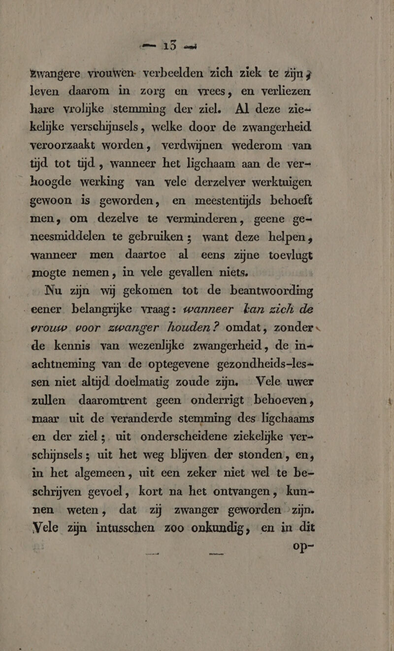 emme 15) “ni Zwangere vrouwen- verbeelden zich ziek te zijn; leven daarom in zorg en vrees, en verliezen hare vrolijke stemming der ziel, Al deze zie= kelijke verschijnsels, welke door de zwangerheid veroorzaakt worden, verdwijnen wederom van tijd tot tijd , wanneer het ligchaam aan de ver- hoogde werking van vele derzelver werktuigen gewoon is geworden, en meestentijds behoeft men, om dezelve te verminderen, geene ge= neesmiddelen te gebruiken ; want deze helpen; wanneer men daartoe al eens zijne toevlugt mogte nemen, in vele gevallen niets. Nu zijn wij gekomen tot de EHE „eener belangrijke vraag: wanneer kan zich de vrouw voor zwanger houden? omdat, zonder de kennis van wezenlijke zwangerheid, de in- achtneming vande optegevene gezondheids-les- sen niet altijd doelmatig zoude zijn. Vele uwer zullen daaromtrent geen onderrigt behoeven, maar uit de veranderde stemming des ligchaams en der ziel;. uit onderscheidene ziekelijke ver- schijnsels; uit het weg blijven. der stonden, en, in het algemeen, uit een zeker niet wel te be- schrijven gevoel, kort na het ontvangen, kun- nen weten, dat zij zwanger geworden zijn. Vele zijn intusschen zoo onkundig, en in dit op-