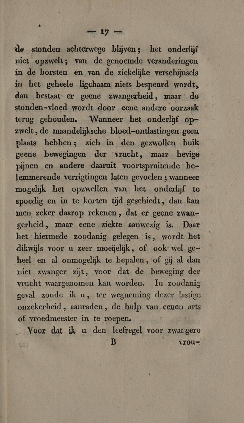 de stonden achterwege bljven; het onderlijf niet opzwelt; van de genoemde veranderingen in de borsten en van de ziekelijke verschijnsels in het geheele ligchaam niets bespeurd wordt, dan bestaat er geene zwangerheid, maar de stonden-vloed wordt door eene andere oorzaak terug gehouden. Wanneer het onderlijf op- zwelt, de maandelijksche bloed-ontlastingen geen plaats hebben; zich in den gezwollen buik geene bewegingen der vrucht, maar hevige pijnen en andere daaruit voortspruitende be- lemmerende verrigtingen laten gevoelen ; wanneer mogelijk het opzwellen van het onderlijf te spoedig en in te korten tijd geschiedt, dan kan men zeker daarop rekenen, dat er geene zwan- gerheid, maar ecne ziekte aanwezig is. Daar het hiermede zoodanig gelegen is, wordt het dikwijls voor u zeer moeyjeljk, of ook: wel ge- heel en al onmogelijk te bepalen, of gij al dan niet zwanger zijt, voor dat de beweging der vrucht waargenomen kan worden. In zoodanig geval zoude ik u, ter wegneming dezer lastige onzekerheid , aanraden, de hulp van eenen arts of vroedmeester in te roepen. Voor dat ik u den leefregel voor zwangere B ___vrou=