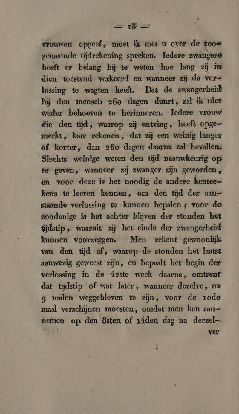 ss FO vrotwen opgeef, moet ik met u over de zoo genaamde tijdrekening spreken. ledere zwangere heeft er belang bij te weten hoe lang zij im dien toestand verkeerd en wanneer zij de ver« lossing te wagten heeft. Dat de zwangerheid bij den mensch 260 dagen duurt, zal ik niet weder behoeven te herinneren: Iedere vrouw die den tijd, waarop zij ontving, heeft opge- merkt, kan: rekenen, dat zij een weinig langer öf korter, dan 260 dagen daarna zal bevallen. Slechts weinige weten den tĳd naauwkeurig op te gevon, wanneer zij zwanger zijn geworden en voor deze is het noodig de andere kentee- kens. te leeren kennen, om den tijd der aan= stäände verlossing te kunnen bepalen ; voor de Zoodanige is het achter blijven der stonden het üjdstip,. waaruit zij het einde der zwangerheid kunnen voorzeggen. Men rekent gewoonlijk. van den tijd af, waarop- de stonden het laatst aanwezig geweest zijn, en bepaalt het begin der verlossing in de 42ste week daarna, omtrent dat tyjdstip of wat later, wanneer dezelve „ na g malen weggebleven te zijn, voor de 1ode maal verschijnen moesten, omdat men kan aan- nemen op den 8sten of 1áden dag na derzel-. Fe