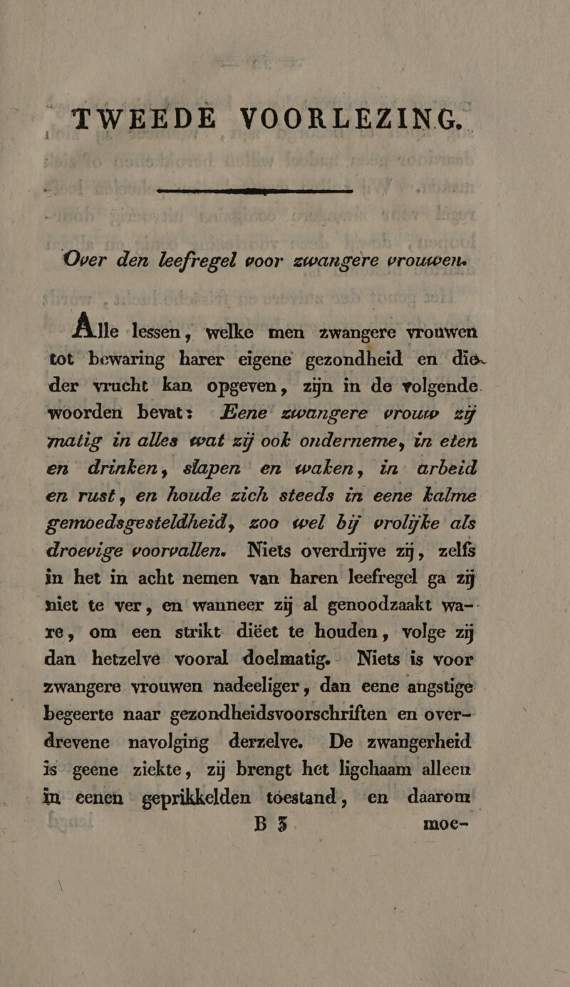 “TWEEDE VOORLEZING. Over den leefregel voor zwangere vrouwen. Ane lessen ‚ welke men zwangere vrouwen tot bewaring harer eigene gezondheid en die. der vrucht kan opgeven, zijn in de volgende. woorden bevat: Bene zwangere vrouw zi matig in alles wat zij ook onderneme, in eten en drinken, slapen en waken, in arbeid en rust, en houde zich steeds in eene kalme gemoedsgesteldheid, zoo wel bij vrolijke als droevige voorvallen. Niets overdrijve zij, zelfs in het in acht nemen van haren leefregel ga zij miet te ver, en wanneer zij al genoodzaakt wa-- re, om een strikt diëet te houden, volge zij dan hetzelve vooral doelmatig. Niets is voor zwangere vrouwen nadeeliger, dan eene angstige begeerte naar gezondheidsvoorschriften en over- drevene navolging derzelve. De zwangerheid is geene ziekte, zij brengt het ligchaam alleen in eenen geprikkelden toestand, en daarom | B 3 moc-