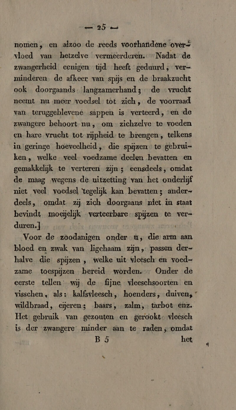 05 u nomen, en alzoo de reeds voorhandene over= vloed van hetzelve vermeerderen. Nadat de zwangerheid eenigen tijd heeft geduurd; ver- minderen. de afkeer van spijs en de braakzucht ook doorgaands. langzamerhand 3 de « vrucht neemt nu meer voedsel tot zich, de voorraad van teruggeblevene sappen is verteerd, ‘en de zwangere behoort nu, om zichzelve te voeden en hare vrucht tot rijpheid te brengen, telkens in geringe hoeveelheid, die spijzen te gebrui- ken, welke veel. voedzame deelen bevatten en gemakkelijk te verteren zijn ; eensdeels, omdat de maag wegens de uitzetting van het onderlijf niet veel voedsel ‘tegelijk kan bevatten; ander- deels, omdat. zij zich doorgaans niet in staat bevindt moeïelijk verteerbare spijzen te ver- duren. } | Voor de zoodanigen onder u, die arm aan bloed en zwak van ligchaam zijn, passen der- halve die spijzen , welke uit vleesch en voed- zame toespijzen bereid worden. Onder de eerste tellen wij. de fijne vleeschsoorten en visschen, als: kalfsvleesch, hoenders, duiven, * wildbraad, eieren; baars, zalm,- tarbot enz. Het gebruik van gezouten en gerookt, vleesch is. der “zwangere minder aan te raden ;-omdat B 5 het