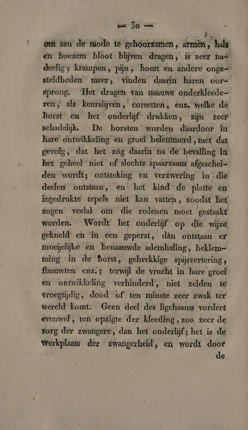 bft âan' de tmode te gehöorzamen , armen, hale en boezem bloot blijven dragen; is zeer has deelig ; krampen, pijn, hoest en andere onge steldheden meer, vinden daarin hären oor= sprong. Het dragen van viaauwe onderkleede= ren, als- keurslijven , eorsetten ; enz. welke de borst en het “onderlijf drukken, Zijn zeer schadelijk, De borsten worden daardoor in hare ontwikkeling en groeï beletnmerd , met dat gevolg, dat het zóg daarin na de bevalling in het geheel niet of slechts: spaarzaam afgeschei= den wordt; ontsteking en verwering in .die deelen ontstaan, en het kind de platte 1911 ingedrükte' tepels niet kan vatten, Zoodat het zogen veelak om die redenen moet gestaakt worden. Wordt het onderlijf op die wijze gekneld en in een geperst, dân ontstaan er moeijclijke en benaauwde ademhaling ‚ beklem- ming in de ERE gebrekkige spijsvertering 4 flaauwten enz.; terwijl de vrucht in hare groei en oke verhinderd, niet zelden te vroegtijdig, dood of ten minste zeer zwak ter wereld komt. Geen deel des ligchaams vordert evenwel , ten opzigte der kleeding ;zoo zeer de zorg der zwangere, dan het onderlijf; het is de Werkplaats der zwangerheid, en wordt door de