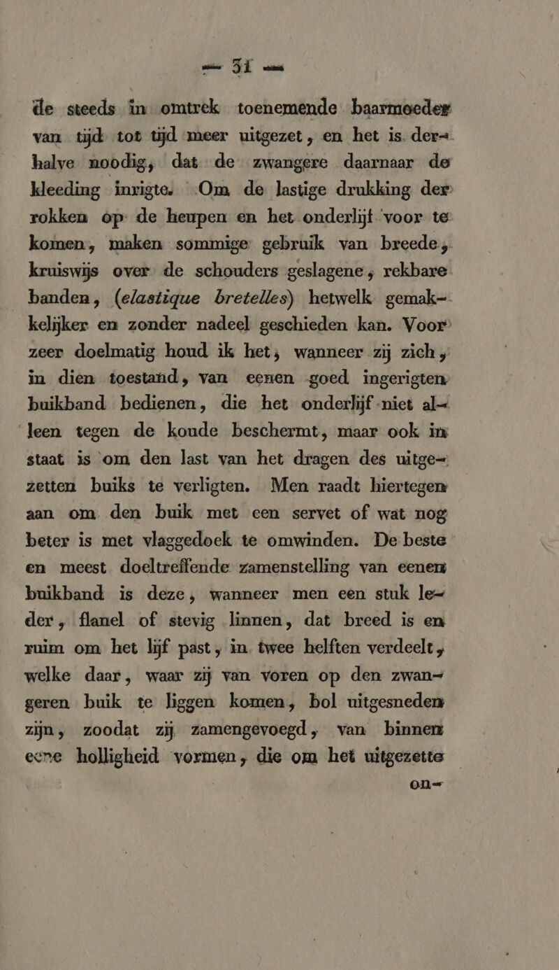 ZI m de steeds in omtrek toenemende baarmoeder van tijd tot tijd meer uitgezet, en het is. der= halve noodig, dat de zwangere daarnaar de kleeding inrigte. ‘Om de lastige drukking der: rokken op: de heupen en het onderlijf voor te komen, maken sommige gebruik van breede, kruiswijs over de schouders geslagene ; rekbare banden, (elastique bretelles) hetwelk gemak- kelijker en zonder nadeel geschieden kan. Voor” zeer doelmatig houd ik het; wanneer zij zich „ in dien toestand, van eenen goed ingerigten buikband bedienen, die het onderlijf niet al Jeen tegen de koude beschermt, maar ook in staat is om den last van het dragen des uitge= zeiten buiks te verligten. Men raadt hiertegen aan om den buik met een servet of wat nog beter is met vlaggedoek te omwinden. De beste en meest doeltreffende zamenstelling van eener buikband is deze, wanneer men een stuk le- der, flanel of stevig linnen, dat breed is en ruim om het lijf past, in. twee helften verdeelt „ welke daar, waar zij van voren op den zwan= geren buik te liggen komen, bol uitgesneden zijn, zoodat zij zamengevoegd, van binnen ecne holligheid vormen, die om het uitgezette on=