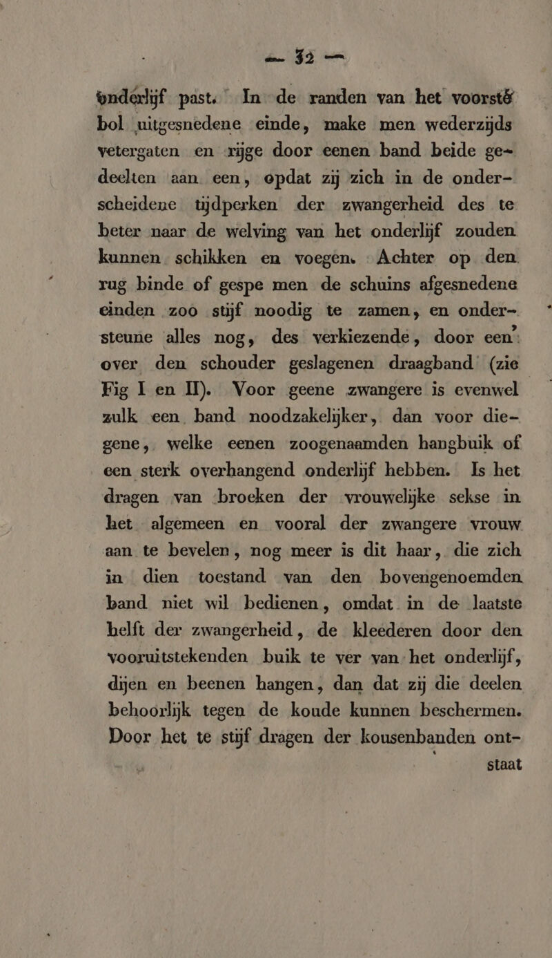 bol uitgesnedene einde, make men wederzijds vetergaten en rige door eenen band beide ge- deelten aan. een, opdat zij zich in de onder- scheidene tijdperken der zwangerheid des te beter naar de welving van het onderlijf zouden kunnen schikken en voegen. Achter op den. rug binde of gespe men de schuins afgesnedene einden zoo stijf noodig te zamen, en onder- steune alles nog, des verkiezende, door een‘ over den schouder geslagenen draagband (zie Fig I en II). Voor geene zwangere is evenwel zulk een. band noodzakelijker, dan voor die- gene, welke eenen zoogenaamden hangbuik of een sterk overhangend onderlijf hebben. Is het dragen van ‘broeken der vrouwelijke sekse in het algemeen en vooral der zwangere vrouw aan te bevelen, nog meer is dit haar, die zich in dien toestand van den bovengenoemden band niet wil bedienen, omdat in de laatste helft der zwangerheid , de kleederen door den vooruitstekenden buik te ver van. het onderlijf, dijen en beenen hangen, dan dat zij die deelen behoorlijk tegen de koude kunnen beschermen. Door het te stijf dragen der kousenbanden ont- staat