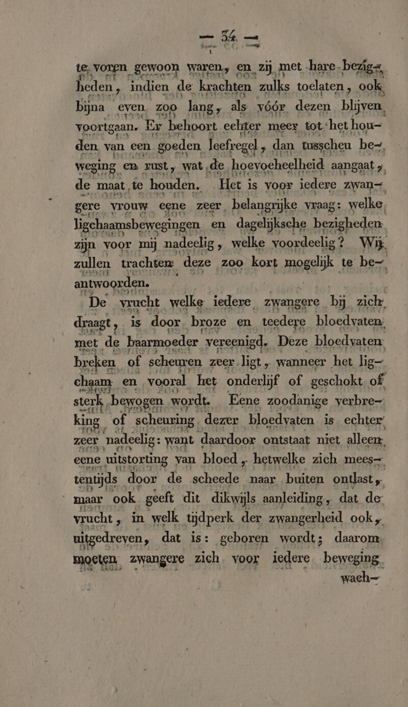 — 3 Eper 1 ens _} nie voortgaan. Er er pir ser meer tot. «het hon”: den van een goeden Ioefregel « dan tusscheu be-, weging. en zust, wat, de hoevoeheelheid aangaat y de maat, te houden. Het ; is voor iedere zwan- gere vrouw. eene zeer. belangrijke vraag: welke, ligchaamsbewegingen en dagelijksche bezigheden. zijn voor mij nadeelig ‚ welke voordeelig? Wij zullen trachten: deze zoo kort mogelijk te be antwoorden. | | | De vrucht welke iedere. zwangere ‚by zich draagt , is door broze en teedere bloedvaten; met de ‘baarmoeder vereenigd. Deze bloedvaten: hate of scheuren zeer. liet, wanneer het lig- chaam. en vooral het onderlijf of geschokt of sterk, bewogen wordt. Eene zoodanige verbre-: king of scheuring. dezer bloedvaten is. echter‘ zeer nadeelig: want ( daardoor ontstaat niet alleen. eene uitstorting van bloed „ hetwelke zich mees tentijds door de scheede naar buiten ontlast „ maar ook geeft dit dikwijls aanleiding , dat de vrucht ‚ in welk tijdperk der een ook, uitgedreven, dat is: geboren wordt; daarom: moeten. zwangere zich. voor iedere beweging. ' wach