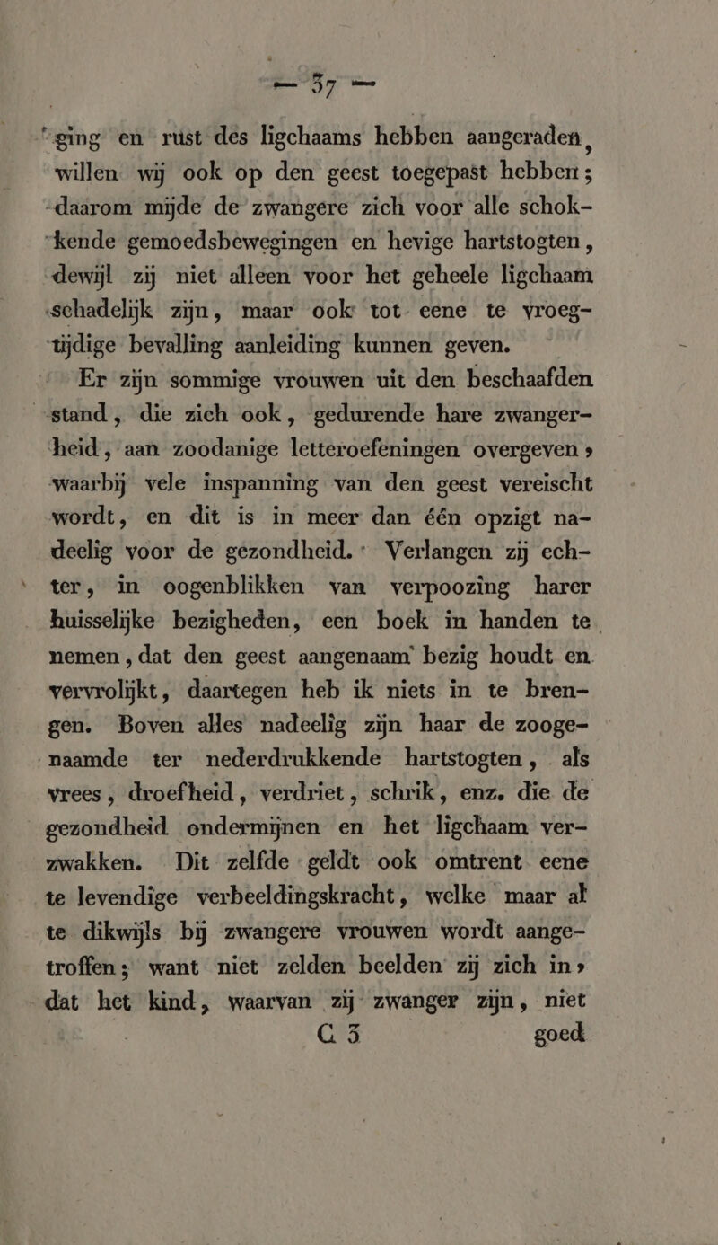 “ging en rust des ligchaams hebben aangeraden, willen wij ook op den geest toegepast hebben ; daarom mijde de zwangere zich voor alle schok- “kende gemoedsbewegingen en hevige hartstogten, dewijl zij niet alleen voor het geheele ligchaam schadelijk zijn, maar ook: tot eene te vroeg- tijdige bevalling aanleiding kunnen geven. Er zijn sommige vrouwen uit den beschaafden “stand , die zich ook, gedurende hare zwanger- heid, aan zoodanige letteroefeningen overgeven &gt; waarbij vele inspanning van den geest vereischt wordt, en dit is in meer dan één opzigt na- deelig voor de gezondheid: Verlangen zij ech- ter, in oogenblikken van verpoozing harer huisselijke bezigheden, een boek in handen te. nemen ,dat den geest aangenaam’ bezig houdt en. vervrolijkt, daartegen heb ik niets in te bren- gen. Boven alles nadeelig zijn haar de zooge- naamde ter nederdrukkende hartstogten,. als vrees, droefheid, verdriet, schrik, enz. die de gezondheid ondermijnen en het ligchaam ver- zwakken. Dit zelfde geldt ook omtrent. eene te levendige verbeeldingskracht, welke maar alt te dikwijls bij zwangere vrouwen wordt aange- troffen ; want niet zelden beelden zij zich ins dat het kind, waarvan zij zwanger zijn, niet G 5 goed