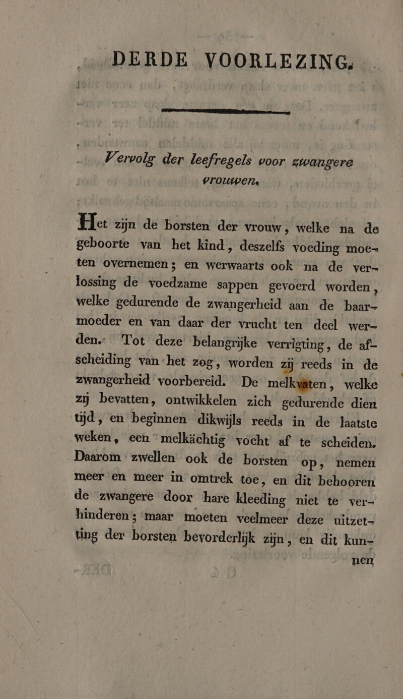 DERDE VOORLEZING, t Vervolg der leefregels voor zwangere vrouwen. He zijn de borsten der vrouw, welke na de geboorte van het kind, deszelfs voeding moe- ten overnemen; en werwaarts ook na de ver- lossing de ee sappen gevoerd worden, welke gedurende de zwangerheid aan de baar- moeder en van daar der vrucht ten deel wer- den. Tot deze belangrijke verrigting, de af- scheiding van het zog, worden zij reeds in de zwangerheid voorbereid. De melkyäten ‚ welke zij bevatten, ontwikkelen zich gedurende dien tijd, en beginnen dikwijls reeds in de laatste weken, een melkächtig vocht af te scheiden. Daarom zwellen ook de borsten op, nemen meer en meer in omtrek toe, en dit behooren de zwangere door hare Heli: niet te ver- hinderen ; maar moeten veelmeer deze uitzet- ting der börden bevorderlijk zijn, en dit kun- nen