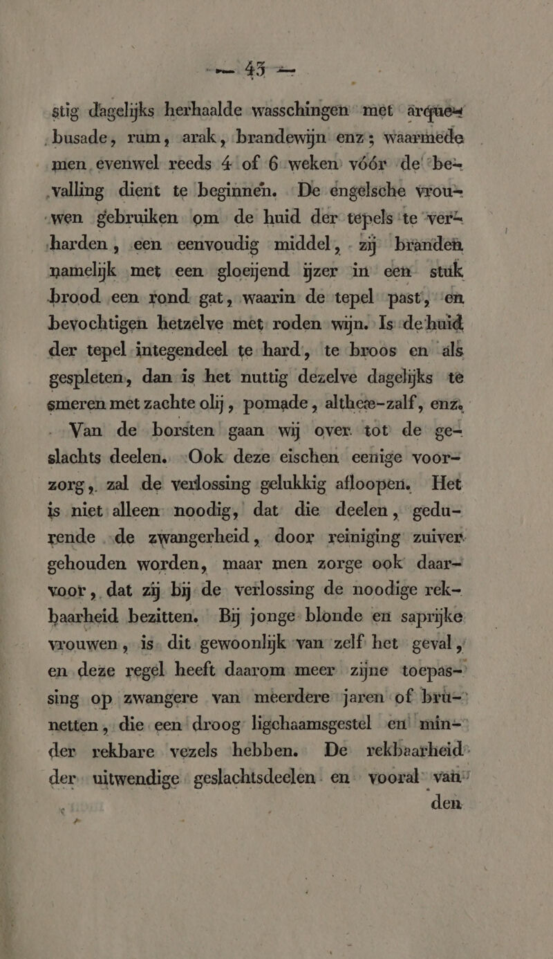 N stig dagelijks herhaalde wasschingen met argues ‚busade, rum, arak, brandewijn enz; waarmede men evenwel reeds 4 of 6 weken: vóór -de' “bez ‚valling dient te beginnen. De engelsche vrou= „wen gebruiken om de huid der tepels te “verk harden , «een eenvoudig middel, - zij branden. namelijk ‚met een gloeiend ijzer in een stuk brood een rond: gat, waarin de tepel past’, en. bevochtigen hetzelve met: roden wijn. Is -de huid, der tepel integendeel te hard, te broos en als gespleten, dan is het nuttig dezelve dagelijks te smeren met zachte olij, pomade , altheie-zalf, enz, Van de borsten gaan wij over tot de ge- slachts deelen. “Ook deze eischen eenige voor- zorg, zal de verlossing gelukkig afloopen. Het is niet'alleen: noodig, dat die deelen , gedu- rende „de zwangerheid, door reiniging zuiver. gehouden worden, maar men zorge ook daar- voor , dat zij bij-de verlossing de noodige rek- baarheid bezitten, BĲ jonge- blonde en saprijke vrouwen , is. dit. gewoonlijk van ‘zelf. het geval „ en deze regel heeft daarom meer zijne toepas-' sing op zwangere van meerdere jaren ‘of bru=) netten „die een droog: ligchaamsgestel en’ min= der rekbare vezels ‘hebben. De rekbaarheid” der uitwendige geslachtsdeelen. en vooral van” den #