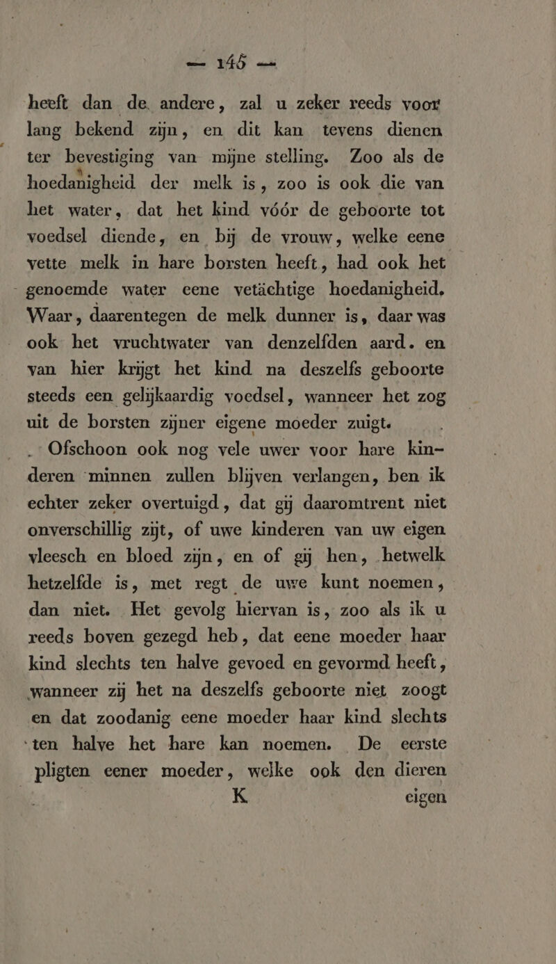 WES ek heeft dan de. andere, zal u zeker reeds voor lang bekend zijn, en dit kan tevens dienen ter bevestiging van mijne stelling. Zoo als de hoedanigheid der melk is, zoo is ook die van het water, dat het kind vóór de geboorte tot voedsel diende, en bij de vrouw, welke eene vette melk in hare borsten heeft, had ook het „genoemde water eene vetächtige hoedanigheid, Waar , daarentegen de melk dunner is, daar was ook het vruchtwater van denzelfden aard. en van hier krijgt het kind na deszelfs geboorte steeds een gelijkaardig voedsel, wanneer het zog uit de borsten zijner eigene moeder zuigt. Ofschoon ook nog vele uwer voor hare kin- deren “minnen zullen blijven verlangen, ben ik echter zeker overtuigd , dat gij daaromtrent niet onverschillig zijt, of uwe kinderen van uw eigen vleesch en bloed zijn, en of gj hen, hetwelk hetzelfde is, met regt de uwe kunt noemen, dan niet. Het gevolg hiervan is, zoo als ik u reeds boven gezegd heb, dat eene moeder haar kind slechts ten halve gevoed en gevormd heeft, wanneer zij het na deszelfs geboorte niet zoogt en dat zoodanig eene moeder haar kind slechts ‘ten halve het hare kan moemen. De eerste pligten eener moeder, welke ook den dieren K eigen