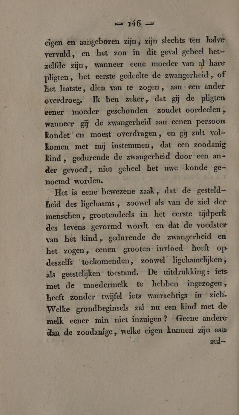 eigen. en aangeboren zijn; zijn slechts ten halve vervuld, en het zou in dit geval geheel het- zelfde zijn, wanneer eene moeder van al hare pligten, het eerste gedeelte de zwangerheid „ of Ket laatste, dien van te zogen, aan: een ander overdroeg. ‘Ik ben zeker, dat gij de pligten eener moeder geschonden zoudet oordeelen, wanneer gij de zwangerheid aan eenen persoon Kondet’ en moest overdragen, en gj zult vol- Komen met mij instemmen, dat een zoodanig Rind, gedurende de zwangerheid door een an- der gevoed, niet geheel het uwe konde ge- noemd worden. Het is eene bewezene zaak „ dat de gesteld heid des ligchaams , zoowel als van de ziel der menschen, grootendeels in het eerste tijdperk des levens gevormd wordt en dat de voedster van het kind, gedurende de zwangerheid en het. zogen, eenen grooten. invloed heeft op deszelfs ‘toekomenden, zoowel ligchamelijken , als geestelijken’ toestand. De uitdrukking: iets met de moedermelk te hebben ingezogen; heeft zonder twijfel iets waarachtigs in « zich. Welke grondbeginsels zal nu een kind met de melk eener min niet inzuigen? «Geene andere dan de zoodanige, welke eigen kunnen zijn aam a er