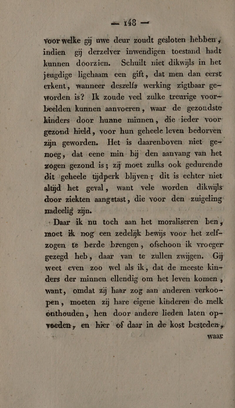 == 146 — voor welke gij uwe deur zoudt gesloten hebben; indien gij derzelver inwendigen toestand hadt kunnen doorzien. Schuilt niet dikwijls in het jeugdige ligchaam een gift, dat men dan eerst erkent, wanneer deszelfs werking zigtbaar ge- worden is? Ik zoude veel zulke treurige voor- beelden: kunnen aanvoeren, waar de gezondste kinders door hunne minnen, die ieder voor gezond: hield, voor hun geheele leven bedorven zijn geworden. Het is daarenboven niet ge- noeg, dat eene min: bij den aanvang van het zogen gezond is; zij moet zulks ook gedurende dit ‘geheele tijdperk blijven-s dit is echter niet altijd het geval, want vele worden dikwijls door ziekten aangstast, die voor „den NG madeelig zijn. | „Daar ik nu toch aan het moraliseren ben, moet ik nog een zedelijk bewijs voor het zelf- zogen te berde brengen, ofschoon ik vroeger gezegd heb, daar van te zullen zwijgen. Gij weet even zoo wel als ik, dat de meeste kin- ders der minnen ellendig om het leven komen , want, omdat zij haer zog aan anderen: verkoo- pen, moeten zij hare eigene kinderen de melk onthouden ‚ hen door andere lieden laten op- voeden, en hier of daar in de kost besteden, waar