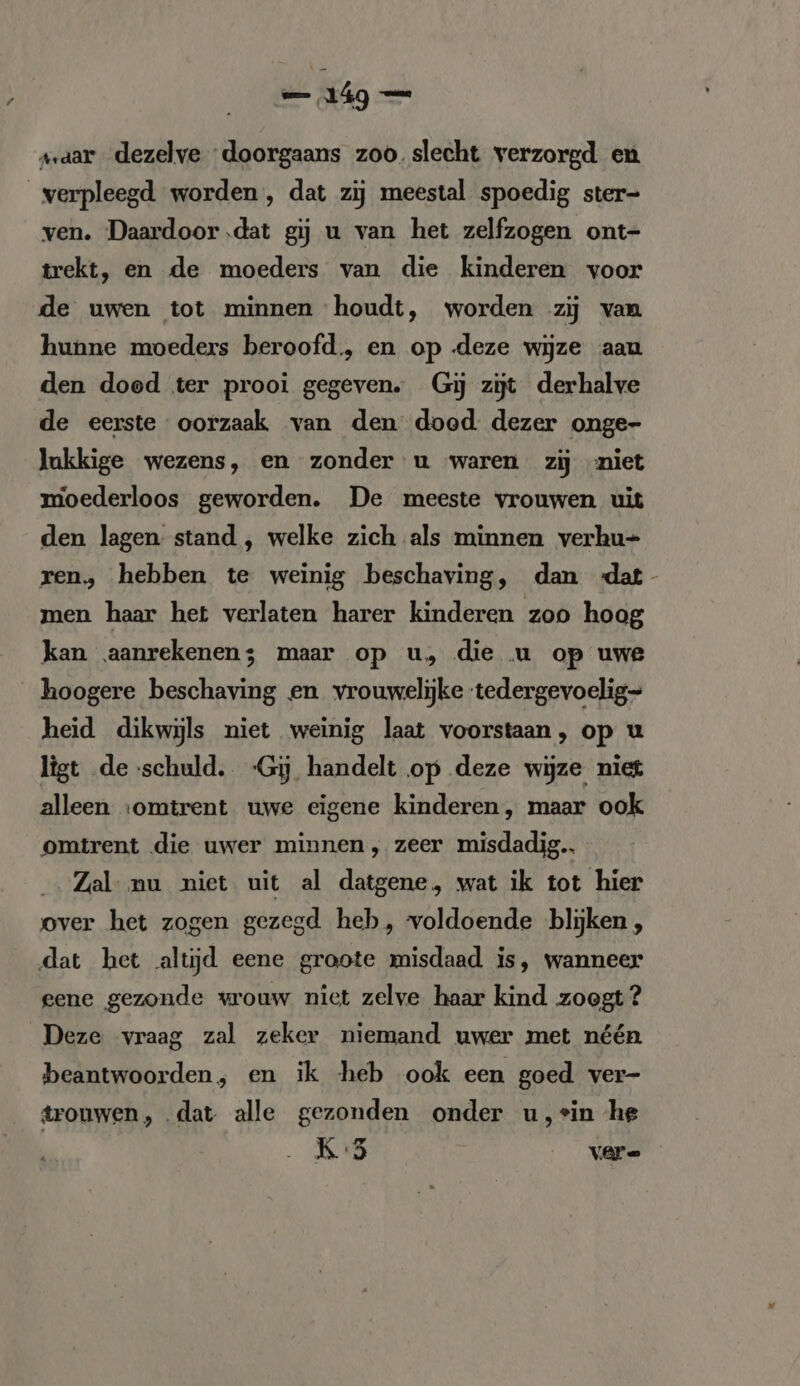 vaar dezelve doorgaans zoo. slecht verzorgd en verpleegd worden , dat zij meestal spoedig ster- ven. Daardoor .dat gij u van het zelfzogen ont- trekt, en de moeders van die kinderen voor de uwen tot minnen houdt, worden zij van hunne moeders beroofd, en op deze wijze aan den doed ter prooi gegeven. Gij zijt derhalve de eerste oorzaak van den dood: dezer onge- lukkige wezens, en zonder u waren zij niet moederloos geworden. De meeste vrouwen uit den lagen stand , welke zich als minnen verhu- ren, hebben te weinig beschaving, dan «dat men haar het verlaten harer kinderen zoo hoag kan aanrekenen; maar op u, die u op uwe hoogere beschaving en vrouwelijke tedergevoelig= heid dikwijls niet weinig laat voorstaan, op u ligt de schuld. -Gy handelt op deze wijze niet alleen ‘omtrent uwe eigene kinderen, maar ook omtrent die uwer minnen, zeer misdadig Zal nu niet uit al datgene, wat ik tot hier over het zogen gezegd heb, voldoende blijken, dat het altijd eene groote misdaad is, wanneer gene gezonde wrouw niet zelve haar kind zoegt ? Deze vraag zal zeker niemand uwer met néén beantwoorden, en ik heb ook een goed ver- trouwen, dat alle gezonden onder u,vin he K5 ere