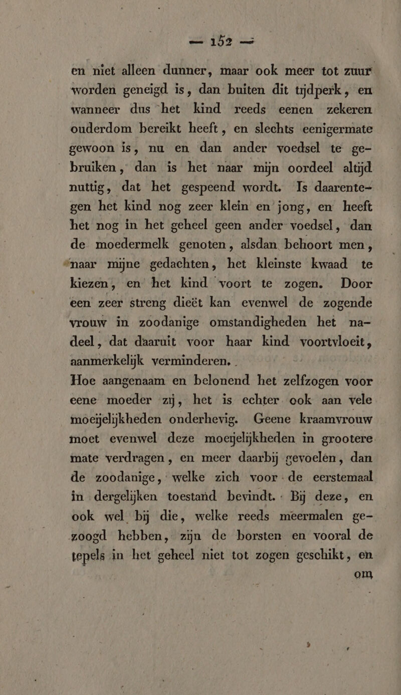 en niet alleen dunner, maar ook meer tot zuur worden geneigd is, dan buiten dit tijdperk, en wanneer dus het kind reeds eenen zekeren ouderdom bereikt heeft , en slechts eenigermate gewoon is, nu en dan ander voedsel te ge- bruiken, dan is het naar mijn oordeel altijd nuttig, dat het gespeend wordt. Is daarente- gen het kind nog zeer klein en jong, en heeft het nog in het geheel geen ander voedsel , dan de moedermelk genoten, alsdan behoort men, “naar mijne gedachten, het kleinste kwaad te kiezen, en’ het kind voort te zogen. Door een zeer streng dieët kan evenwel de zogende vrouw in zoodanige omstandigheden het na- deel, dat daaruit voor haar kind voortvloeit, aanmerkelijk verminderen, Hoe aangenaam en belonend het zelfzogen voor eene moeder zij, het is echter ook aan vele moejelijkheden onderhevig. Geene kraamvrouw moet evenwel deze moegelijkheden in grootere mate verdragen , en meer daarbij gevoelen, dan de zoodanige, welke zich voor-de eerstemaal in dergelijken toestand bevindt. Bij deze, en ook wel bij die, welke reeds meermalen ge- zoogd hebben, zijn de borsten en vooral de tepels in het geheel niet tot zogen geschikt, en om