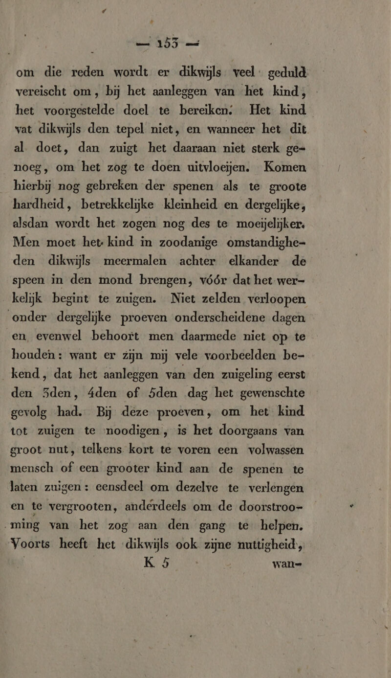 et DF am om die reden wordt er dikwijls veel: geduld vereischt om, bij het aanleggen van het kind, het voorgestelde doel te bereiken: Het kind vat dikwijls den tepel niet, en wanneer het dit al. doet, dan zuigt het daaraan niet sterk ge-+ noeg, om het zog te doen uitvloejen. Komen hierbij nog gebreken der spenen als te groote hardheid, betrekkelijke kleinheid en dergelijke, alsdan wordt het zogen nog des te moeijelijker, Men moet het: kind in zoodanige omstandighe- den dikwijls meermalen achter elkander de speen in den mond brengen, vóór dat het wer- kelijk begint te zuigen. Niet zelden verloopen onder dergelijke proeven onderscheidene dagen en, evenwel behoort men daarmede niet op te houden: want er zijn mij vele voorbeelden be- kend, dat het aanleggen van den zuigeling eerst den Sden, 4den of 5den dag het gewenschte gevolg had. Bij deze proeven, om het kind tot zuigen te noodigen , is het doorgaans van groot nut, telkens kort te voren een volwassen mensch of een grooter kind aan de spenen te laten zuigen: eensdeel om dezelve te verlengen en te vergrooten, anderdeels om de doorstroo- „ming van het zog aan den gang te helpen. Voorts heeft het dikwijls ook zijne nuttigheid', | Re | wan-