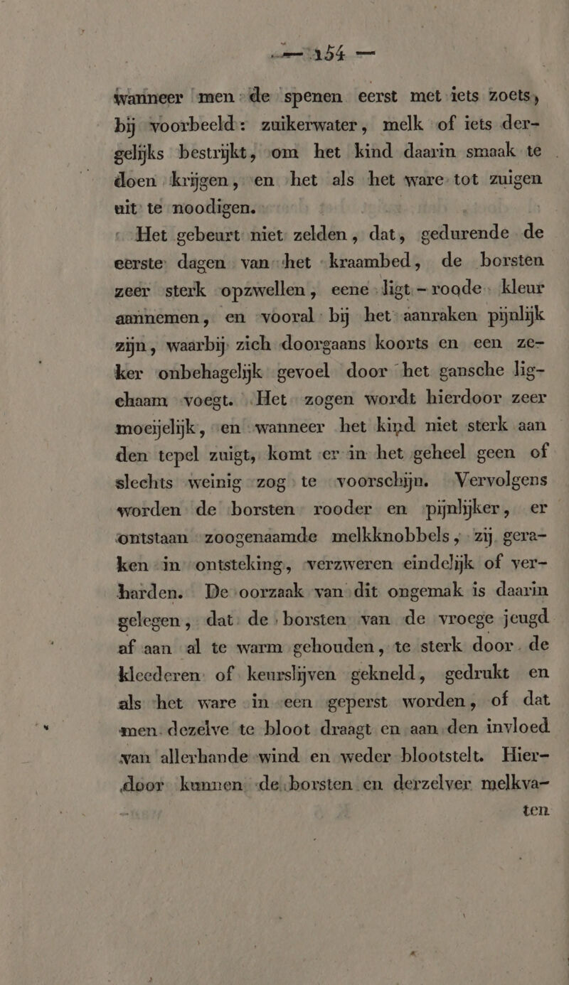 {varineer ‘men de ‘spenen eerst met iets zoets) bij voorbeeld: zuikerwater, melk of iets der- gelijks bestrijkt, «om het kind daarin smaak te doen krijgen, en ‚het als het ware tot zuigen uit te noodigen. Het gebeurt niet zelden , dat, lite de eerste: dagen vanhet “kraambed, de borsten zeer sterk opzwellen, eene .ligt;-roade., kleur annnemen, en “vooral: bij het-aanraken pijnlijk zijn, waarbij, zich doorgaans koorts en een ze- ker onbehagelijk gevoel door het gansche lig- chaam voegt. ‚Het zogen wordt hierdoor zeer moeijelijk, ven „wanneer het kind niet sterk aan den tepel zuigt, komt ver in het geheel geen of slechts „weinig ‘zog te ‘voorschijn. Vervolgens worden de ‘borsten rooder en ‘pijnlijker, er ontstaan “zoogenaamde melkknobbels „zij. gera- ken “in ontsteking, ‘verzweren eindelijk of ver- harden. De'oorzaak van dit ongemak is daarin gelegen , dat: de ; borsten van «de vroege jeugd. af aan al te warm gehouden, te sterk door. de kleederen: of keurslijven gekneld, gedrukt en als het ware “in veen geperst worden, of dat men: dezelve te bloot draagt en aan-den invloed van allerhande wind en weder blootstelt. Hier- door kunnen -de:borsten en derzelver melkva- ten
