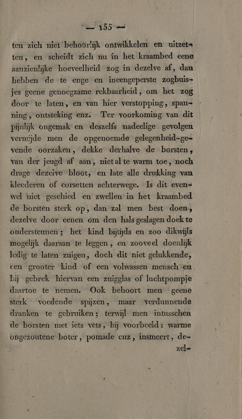 ten zich niet behoorlijk ontwikkelen en uitzeta ten, en scheidt zich nu ín het kraambed eene aanzienlijke hoeveellieid zog in dezelve af, dan hebben de ‘te enge en ineengeperste zogbuis- jes geene genoegzame rekbaarheid, om het zog door te laten, en van hier verstopping, span= ning, ontsteking enz. Ter voorkoming van dit pijnlijk ongemak en deszelfs nadeelige. gevolgen. vermijde men de opgenoemde gelegenheid-ge- vende oorzaken, dekke derhalve ‘de borsten, van der jeugd af aan, nietal te warm toe, noch drage ‘dezeïve ‘bloot, en late alle drukking van kleederen of corsetten achterwege. Is dit even= wel niet geschied en zwellen in het kraambed de borsten sterk op, dan zal men best doen, dezelve doór eenen om den hals geslagen doek te ondersteunen; het kind bijtijds en zoo dikwijls mogelijk daaraan te leggen, en zooveel doenlijk ledig te laten zuigen, doch dit niet gelukkende, cen grooter kind of een volwassen menschen Lj gebrek hiervan een zuigglas of luchtpompje daartoe te nemen. Ook behoort men geene sterk « ‘voedende spijzen, maar verdunnende dranken te gebruiken; terwijl men intusschen de borsten met iets vêts, bij voorbeeld: warme ongezoutene boter, pomade enz, insmeert, de- zel