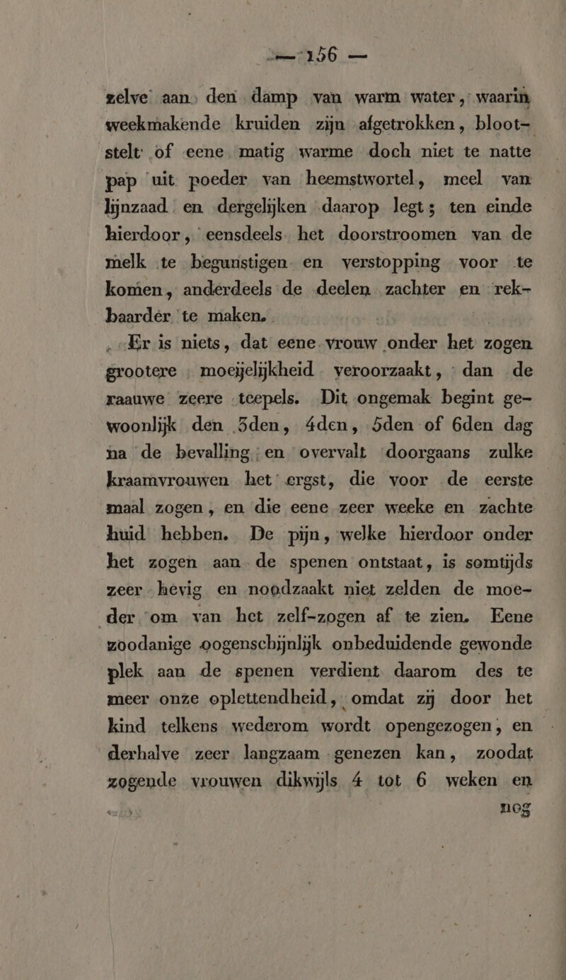 zelve aan, den damp van warm water, waarin weekmakende kruiden zijn afgetrokken, bloot- stelt: of eene matig warme doch niet te natte pap uit poeder van heemstwortel, meel van lijnzaad en dergelijken daarop legt; ten einde hierdoor , eensdeels. het doorstroomen van de melk te begunstigen. en verstopping voor te komen, anderdeels de deelen zachter en rek baarder te maken. | „Er is niets, dat eene. vrouw onder het zogen grootere ; moeijelijkheid - veroorzaakt, : dan de raauwe zeere «teepels. Dit ongemak begint ge- woonlijk den 3den, 4den, Sden of 6den dag na de bevalling;en overvalt ‘doorgaans zulke kraamvrouwen het ergst, die voor de eerste maal zogen, en die eene zeer weeke en zachte huid hebben. De pijn, welke hierdoor onder het zogen aan de spenen ontstaat, is somtijds zeer hevig en noodzaakt niet zelden de moe- der ‘om van het zelf-zogen af te zien. Eene zoodanige oogenschijnlijk onbeduidende gewonde plek aan de spenen verdient daarom des te meer onze oplettendheid, omdat zi door het kind telkens wederom wordt opengezogen, en derhalve zeer langzaam genezen kan, zoodat zogende vrouwen dikwijls 4 tot 6 weken en nog