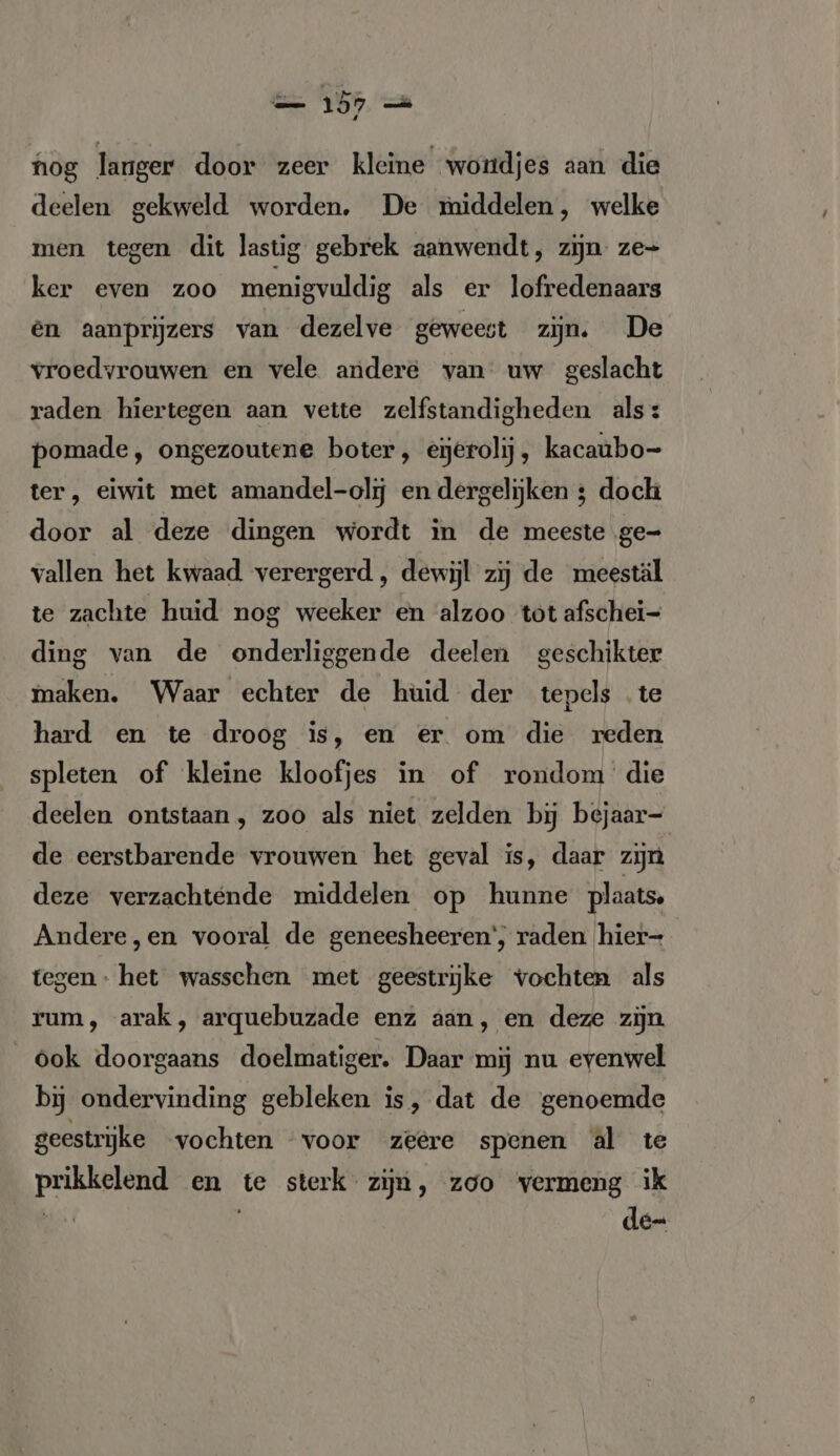 nog langer door zeer kleine wondjes aan die deelen gekweld worden. De middelen, welke men tegen dit lastig gebrek aanwendt, zijn ze- ker even zoo menigvuldig als er lofredenaars en aanprijzers van dezelve geweest zijn. De vroedvrouwen en vele andere van uw geslacht raden hiertegen aan vette zelfstandigheden als: pomade, ongezoutene boter, eijerolij, kacaubo- ter, eiwit met amandel-olj en dergelijken ; doch door al deze dingen wordt in de meeste ‚ge- vallen het kwaad verergerd , dewijl zij de meestäl te zachte huid nog weeker en alzoo tot afschei- ding van de onderliggende deelen geschikter maken. Waar echter de huid der tepels te hard en te droog is, en er om die reden spleten of kleine kloofjes in of rondom die deelen ontstaan, zoo als niet zelden bij bejaar- de eerstbarende vrouwen het geval is, daar zijn deze verzachtende middelen op hunne plaatse Andere, en vooral de geneesheeren', raden hier- tegen. het wasschen met geestrjke vochten als rum, arak, arquebuzade enz aan, en deze zijn ôok doorgaans doelmatiger. Daar mij nu evenwel bj ondervinding gebleken is, dat de genoemde geestrijke vochten “voor zeere spenen al te prikkelend en te sterk zijn, zoo vermeng ik is de=