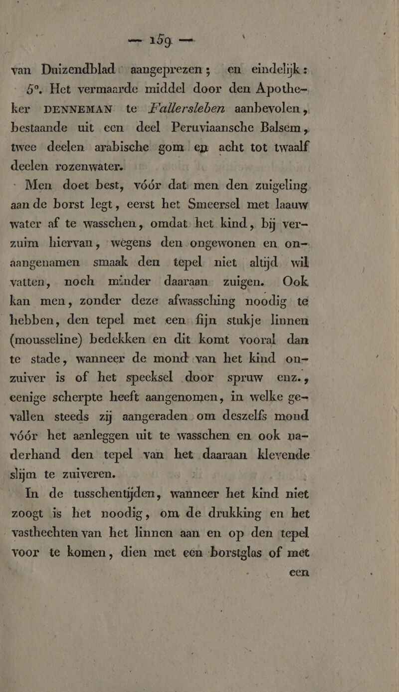 van Duizendblad» aangeprezen; en eindelijk: 5°. Het vermaarde middel door den Apothe- ker DENNEMAN te Fallersleben aanbevolen, bestaande uit een deel Peruviaansche Balsem „ twee deelen arabische gom ep acht tot twaalf deelen rozenwater. ‚Men doet best, vóór dat: men den zuigeling aan de borst legt, eerst het Smeersel met laauw water af te wasschen, omdat. het kind „ bij ver- zuim hiervan, wegens den ongewonen en on- aangenamen smaak den tepel niet altjd. wil vatten, noch minder daaraan” zuigen. Ook kan men, zonder deze afwassching noodig’ te hebben, den tepel met een fijn stukje linnen (mousseline) bedekken en dit komt vooral dan te stade, wanneer de mond van het kind on- zuiver is of het speeksel door spruw enz., eenige scherpte heeft aangenomen, in welke ge- wallen steeds zij aangeraden ‚om deszelfs mond vóór het aanleggen uit te wasschen en ook na- derhand den tepel van het daaraan klevende slijm te zuiveren. 4 | In de tusschentijden, wanneer het kind niet zoogt is het noodig, om de drukking en het vasthechten van het linnen aan en op den tepel voor te komen, dien met een -borstglas of met een