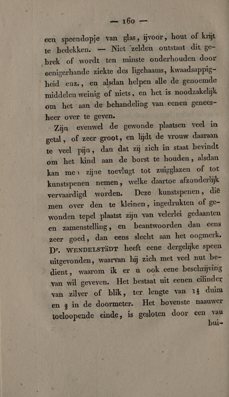 een speendopje van glas, iĳvoor, hout of krijt te bedekken. — Niet ‘zelden ontstaat dit ge- „brek of wordt ten minste onderhouden door eenigerhande ziekte des ligchaams, kwaadsappig- ‘heid enz., en alsdan helpen alle de genoemde middelen weinig of niets, en het is noodzakelijk om het aan de behandeling van eenen genees- heer over te geven. Zijn evenwel de gewonde plaatsen veel in getal, of zeer groot, en lijdt de vrouw daaraan te veel pijn, dan dat zi zich in staat bevindt om het kind aan de borst te houden, alsdan kan mes zijne toevlugt tot zuigglazen of tot kunstspenen nemen, welke daartoe afzonderlijk vervaardigd worden. Deze kunstspenen, die men over den te kleinen, ingedrukten of ge- wonden tepel plaatst zijn van velerlei gedaanten en zamenstelling, en beantwoorden dan eens zeer goed, dan eens slecht aan het oogmerk. Dr. WENDELSTÄDT heeft eene dergelijke speen uitgevonden, waarvan hij zich met veel nut be- / dient, waarom ik er ü ook eene beschrijving van wil geveven. Het bestaat uit eenen cilinder van zilver of blik, ter lengte van 13 duim en 3 in de doormeter. Het bovenste naauwer toeloopende einde, is gesloten door een van | bui-