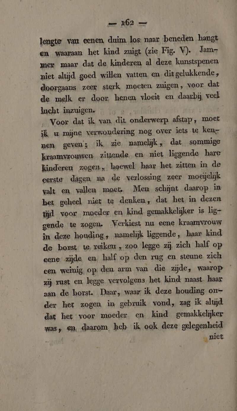 lengte van eenen, duim. los: naar beneden hangt en waaraan het kind zuigt (zie Fig. V). Jam- mer maar dat de kinderen al deze kunstspenen niet altijd goed willen vatten, en. dit gelukkende, doorgaans zeer sterk moeten. zuigen, voor. dat de melk er door henen vloeit en daarbij, veel lucht inzuigen. | Voor dat ik van. dit onderwerp afstap, moet ik w mijne verwondering nog over iets te ken- men. geven; ik zie namelijk „ dat, sommige kraamvrouwen zittende. en niet liggende hare kinderen zogen, hoewel: haar het. zitten in de eerste dagen. ma de verlossing zeer moeijelijk valt en vallen moet. Men schijnt daarop in het geheel niet te denken, dat het in dezen Wd voor moeder en kind gemakkelijker is lig- gende te zogen. Verkiest nu eene kraamvrouw in deze houding, namelijk liggende, haar kind de bonst te reiken „ zoo legge zij zich half op eene zijde en. half op den rug en steune zich cen. weinig, op: den arm van die zijde, waarop. zij vust en legge vervolgens het kind: naast. haar aan de borst. Daar, waar ik deze houding on- der het zogen in gebruik vond, zag ik altijd. dat het voor moeder en kind gemakkelijker was, en. daarom heh ik ook deze gelegenheid | „niet