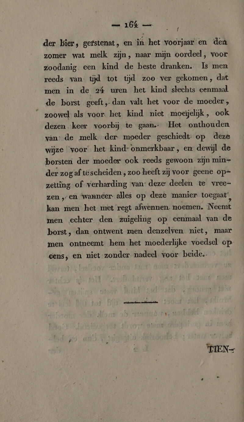 / der bier, gerstenat, en in het voorjaar en den zomer wat melk zijn, naar mijn oordeel, voor zoodanig een kind de beste dranken. Is men reeds van tijd tot tijd zoo ver gekomen, dat men in de 24 uren het kind slechts eenmaal de borst geeft, dan valt het voor de moeder, zoowel als voor. het kind niet moeijelijk , ook dezen keer voorbij te gaan. Het onthouden van: de melk der: moeder geschiedt: op deze wijze ‘voor het kind- onmerkbaar, en dewijl de borsten der moeder ook reeds gewoon zijn min- der zog af tescheiden , zoo heeft zij voor geene op+ zetting of verharding van: deze deelen te vree- zen „en ‘wanneer. alles op deze manier toegaat’, kan men het met regt afwennen. noemen. Neemt men echter den zuigeling op eenmaal van de borst, dan ontwent men denzelven niet, maar men ontneemt hem het moederlijke voedsel op eens; en niet-zonder nadeel. voor beide. WIEN