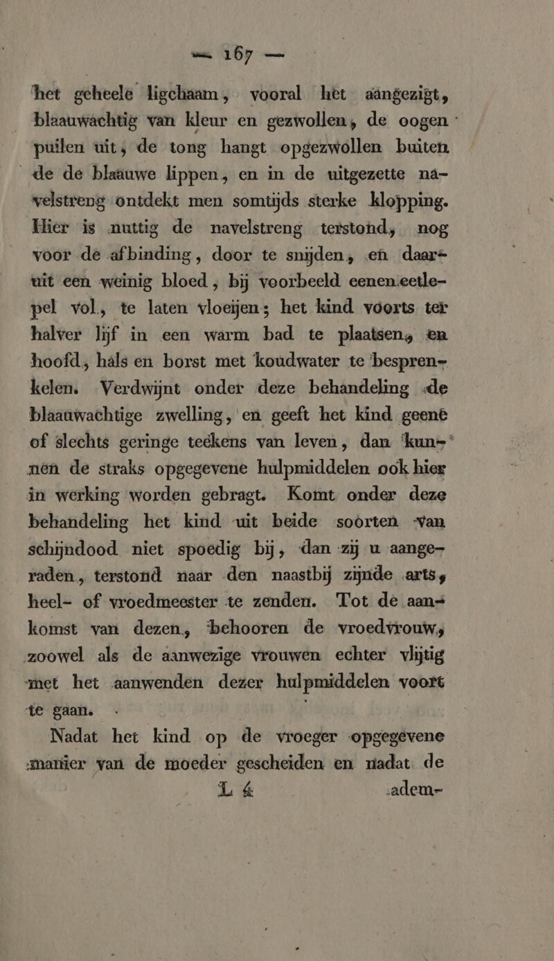 het geheele ligchaam, vooral het aängezigt, blaauwachtig van kleur en gezwollen, de oogen puilen wit, de tong hangt opgezwollen buiten de de blaauwe lippen, en in de uitgezette na- welstreng ontdekt men somtijds sterke klopping. Hier is nuttig de navelstreng terstond, nog voor de af binding, door te snijden, ‚en daar uit een weinig bloed , bij voorbeeld eenen.eetle- pel vol, te laten vloeijen; het kind voorts ter halver lijf in een warm bad te plaatsen, en hoofd; hals en borst met koudwater te bespren- kelen. Verdwijnt onder deze behandeling «de blaaawachtige zwelling, en geeft het kind geene of slechts geringe teekens van leven, dan ‘kun= nen de straks opgegevene hulpmiddelen ook hier in werking worden gebragt. Komt onder deze behandeling het kind wit beide soorten van schijndood niet spoedig bij, dan zij u aange raden, terstond naar den naastbij zijnde arts, heel- of vroedmeester te zenden. Tot de aan= komst van dezen, ‘behooren de vroedvrouws zoowel als de aanwezige vrouwen echter vlijtig met het aanwenden dezer hulpmiddelen voort te gaan. | Nadat het kind op de vroeger opgegevene ‚manier van de moeder gescheiden en nadat de | Lá&amp; ‚adem-