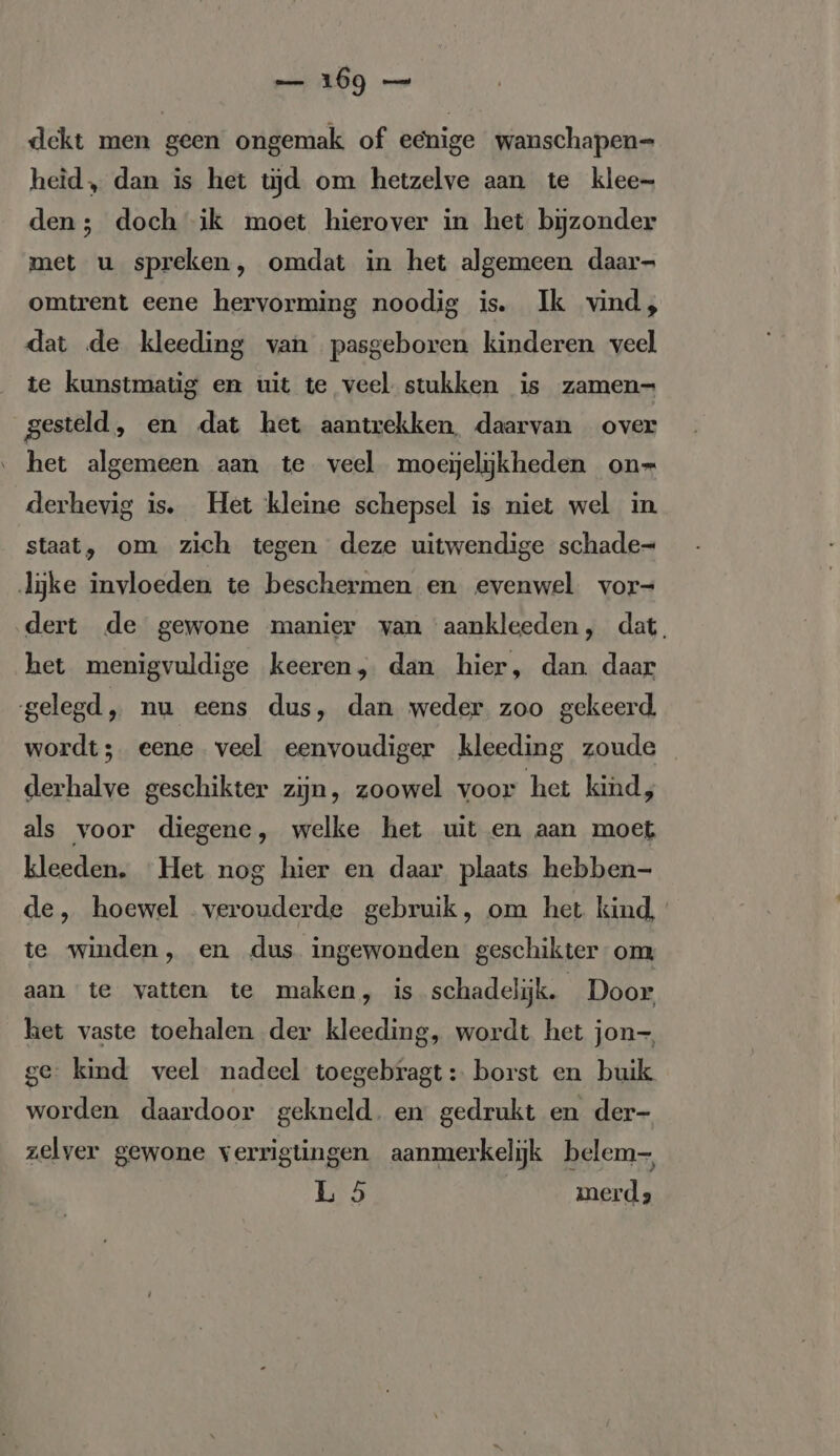 dekt men geen ongemak of eenige wanschapen- heid, dan is het tijd om hetzelve aan te klee- den; doch ik moet hierover in het bijzonder met u spreken, omdat in het algemeen daar- omtrent eene hervorming noodig is. Ik vind, dat de kleeding van pasgeboren kinderen veel te kunstmatig en uit te veel stukken is zamen- gesteld, en dat het aantrekken, daarvan over het algemeen aan te veel moejjeljkheden on- derhevig is. Het kleine schepsel is niet wel in staat, om zich tegen deze uitwendige schade- lijke invloeden te beschermen en evenwel vor- dert de gewone manier van aankleeden, dat. het menigvuldige keeren, dan hier, dan daar gelegd, nu eens dus, dan weder zoo gekeerd. wordt; eene veel eenvoudiger kleeding zoude derhalve geschikter zijn, zoowel voor het kind, als voor diegene, welke het uit en aan moet kleeden. Het nog hier en daar plaats hebben- de, hoewel verouderde gebruik, om het kind, te winden, en dus ingewonden geschikter om, aan te vatten te maken, is schadelijk. Door het vaste toehalen der kleeding, wordt het jon- ge kind veel nadeel toegebragt: borst en buik worden daardoor gekneld. en gedrukt en der- zelver gewone verrigtingen aanmerkelijk belem- 1,55 merd 2