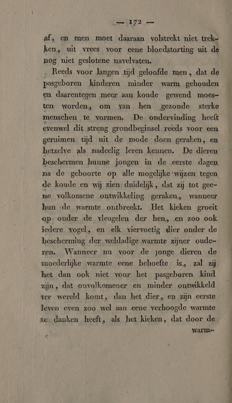 af, en men moet daaraan volstrekt niet trek- ken, uit vrees voor eene bloedstorting uit de nog niet geslotene navelvaten. „ Reeds voor langen tijd geloofde men, dat de pasgeboren kinderen minder warm gehouden en daarentegen meer aan koude gewend moes- ten worden, om van hen gezonde sterke menschen te vormen, De ondervinding heeft evenwel dit streng grondbeginsel reeds voor een geruimen tjd uit de mode doen geraken, en betzelve als nadeelig leren kennen. De dieren beschermen hunne jongen in de eerste dagen na de geboorte op alle mogelijke ‘wijzen tegen de koude en wij zien- duidelijk, dat zij tot gee- ne volkomene ontwikkeling geraken, wanneer hun «de warmte ontbreekt. Het kieken groeit op. onder de vleugelen der hen, en zoo ook iedere vogel, en elk viervoetig dier onder de hescherming der weldadige warmte zijner oude- ren. Wanneer nu voor ‚de jonge dieren de moederlijke warmte eene behoefte is, zal zij het dan ook niet voor het pasgeboren kind zijn, dat onvolkomener en minder ontwikkeld ter wereld komt, dan het dier, en zijn eerste leven even zoo wel aan eene verhoogde warmte ze danken heeft, als het kieken, dat door de | warme