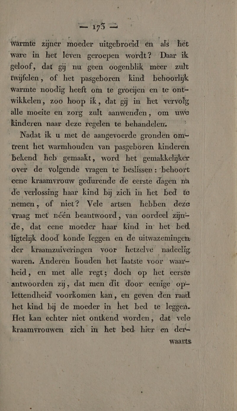 — 175 — Wârmte zijner moeder uitgebroeid en als her ware in het leven geroepen wordt? Daar ik geloof, dat gj nw geen oogenblik meer zult twijfelen, of het pasgeboren kind behoorlijk warmte noodig heeft om te groeijen en te ont- wikkelen, zoo hoop ik, dat gij in ket vervolg alle moeite en zorg zult aanwenden, om uwe kinderen naar deze regelen te behandelen. Nadat ik u met de aangevoerde gronden om- trent het warmhouden van pasgeboren kinderen bekend heb gemaakt, word het gemakkelijker over de volgende vragen te beslisser : behoort eene kraamvrouw gedurende de eerste dagen na de verlossing haar kind bij zich in het bed te nemen , of niet? Vele artsen hebben deze vraag met néén beantwoord, van oordeel ziju- de, dat eene moeder haar kind in’ het bed ligtelijk dood konde leggen en de uitwazemingen: der kraamzuiveringen voor hetzelve nadeelig ‘waren. Anderen houden het laatste voor waar- heid, en met alle regt; doch op het eerste “antwoorden zij, dat men dit door eenige op- lettendheid’ voorkomen kan, en geven den raad het kind bij de moeder in het bed te leggen. Het kan echter niet ontkend worden, dat vele kraamvrouwen zich in het bed hier en der- | waarts