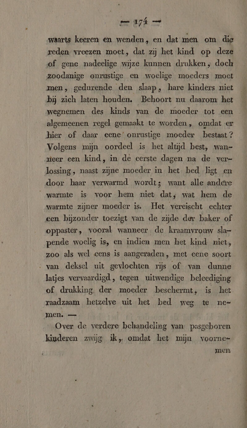 waarts keeren en wenden, en dat men om die reden vreezen moet, dat zij het kind op deze of gene nadeelige wijze kunnen drukken; doch zoodanige onrustige en woelige moeders moet men, gedurende den slaap, hare kinders niet bij zich laten houden. Behoort nu daarom het wegnemen des kinds van de moeder tot een algemeenen regel gemaakt te worden, omdat er hier of daar eene’ onrustige moeder bestaat? Volgens mijn oordeel is het altijd best, wan- neer een kind, in de cerste dagen na de ver- lossing , naast zijne moeder in het bed ligt en door haar verwarmd wordt; want alle andere warmte is voor hem niet dat, wat hem de warmte zijner moeder is. Het vereischt echter een bijzonder toezigt van de zijde der baker of oppaster, vooral wanneer de kraamvrouw sla- pende woelig is, en indien men het kind niet, zoo als wel eens is aangeraden, met eene soort : van deksel uit gevlochten rijs of van dunne latjes vervaardigd, tegen uitwendige beleediging of drukking. der moeder beschermt, is het raadzaam hetzelve uit het bed weg te ne- men. — Over de verdere behandeling van: pasgeboren kinderen zwijg ik, omdat het mijn voorne- | men rr nT