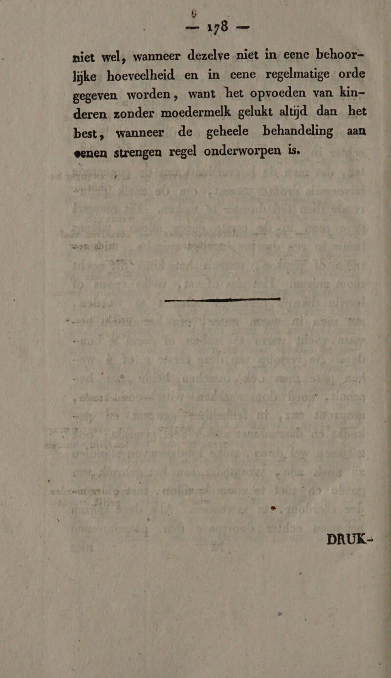 dad niet wel, wanneer dezelve niet in eene behoor- lijke hoeveelheid en in eene regelmatige orde gegeven worden, want het opvoeden van kin- deren zonder moedermelk gelukt altijd dan het best, wanneer de geheele behandeling aan eenen strengen regel onderworpen is. ‘ DRUK-