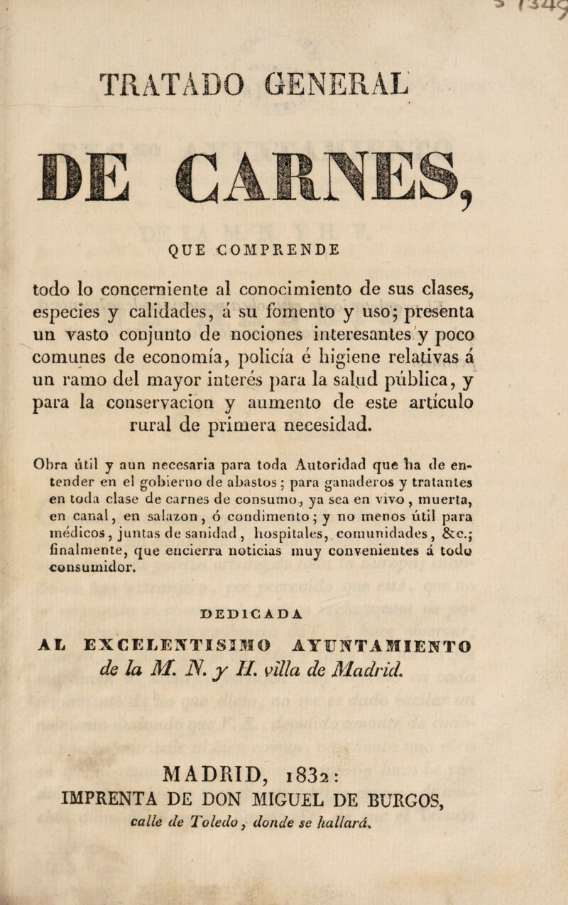 TRATADO GENERAL D£ QUE COMPRENDE todo lo concerniente al conocimiento de sus clases^ especies y calidades, á su fomento y uso; presenta un vasto conjunto de nociones interesantes y poco comunes de economía, policía é higiene relativas á un ramo del mayor interés para la salud pública, y para la conservación y aumento de este artículo rural de primera necesidad. Obra útil y aun necesaria para toda Autoridad que ha de en¬ tender en el gobierno de abastos; para ganaderos y traíanles en toda clase de carnes de consumo, ya sea en vivo , muerta, en canal, en salazón, ó condimento; y no menos iitil para médicos, juntas de sanidad , hospitales, comunidades , &c.; finalmente, que encierra noticias muy convenientes á todo consumidor. DEDICADA AL EXCELEI^'TISIMO AYUNTAMIENTO de la M. N. y H. villa de Madrid. MADRID, i832: IMPRENTA DE DON MIGUEL DE BURGOS, calle de Toledo, donde se hallarán