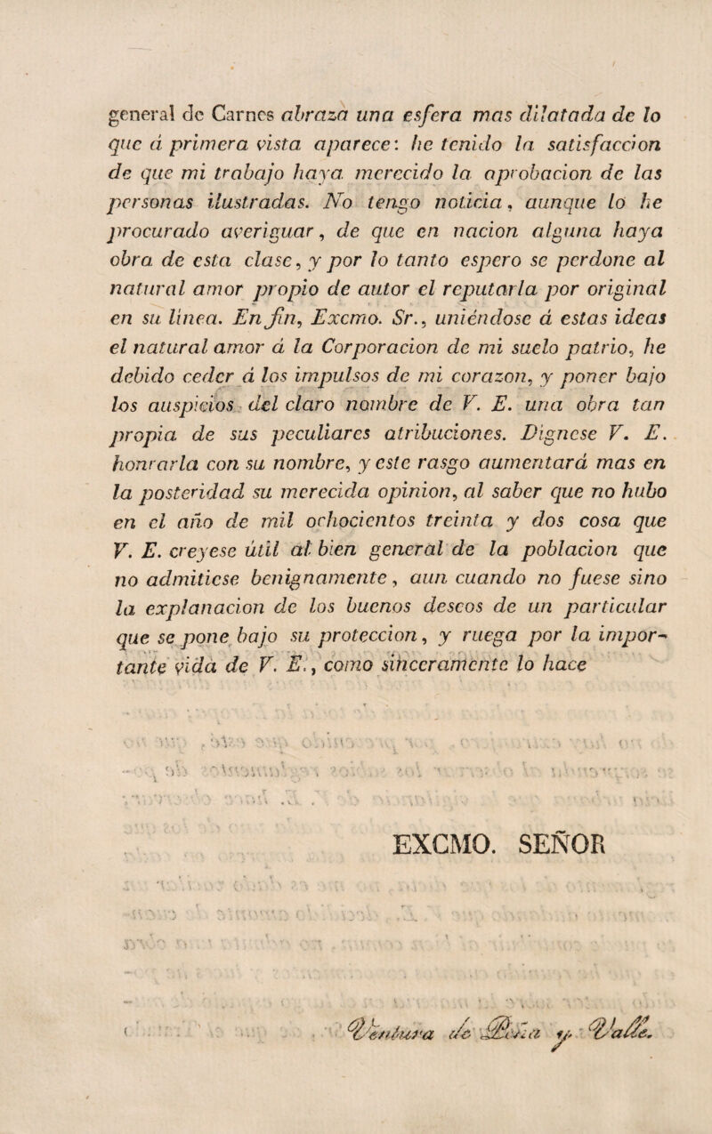 general de Carnes abraza una esfera mas dilatada de lo que á primera ñsta aparece', be tenido la satisfacción de que mi trabajo haya, merecido la aprobación de las personas ilustradas. No tengo noticia, aunque lo he procurado averiguar., de que en nación alguna haya obro, de esta clase ^ y por lo tanto espero se perdone al natural amor propio de autor el reputarla por original en su línea. Enj¡n.¡ Exemo. Sr.^ uniéndose á estas ideas el natural amor á la Corporación de mi suelo patrio.^ he debido ceder á los impulsos de mi corazón^ y poner bajo los auspicios del claro nombre de V. E. una obra tan propia de sus peculiares atribuciones. Dígnese V. E. honrarla con su nombre., y este rasgo aumentará mas en la posteridad su merecida opinión., al saber c¡ue no hubo en el afío de mil ochocientos treinta y dos cosa que V. E. creyese útil al bien general de la población que no admitiese benignamente, aun cuando no fuese sino - la explanación de los buenos deseos de un particular que se pone bajo su protección., y ruega por la impor^ tante vida de F. Eiy como sinceramente lo hace EXCMO. SEÑOR