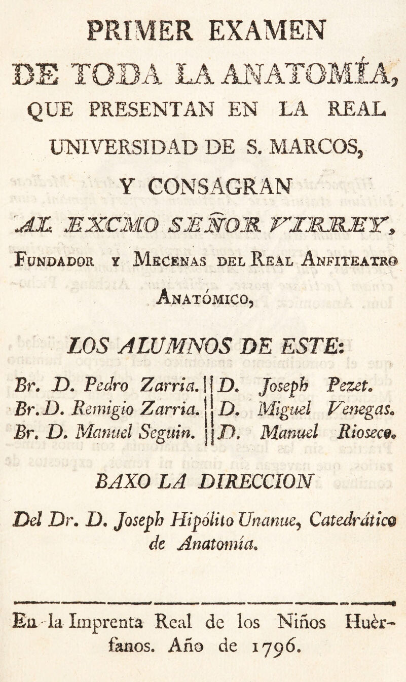 PRIMER EXAMEN BE TOBA LAAMÁTOMÍA, QUE PRESENTAN EN LA REAL UNIVERSIDAD DE S. MARCOS, Y CONSAGRAN MXCMO SJEMOJB. XIMJBJBT» y Fundador t Mecenas del Real Anfiteatro , Anatómico, LOS ALUMNOS DE ESTEi Br. D. Pedro Zarria.] Br. D. Remigio Zarria. Br. D. Manuel Seguin. D. Joseph Pezet. D. Miguel Vemgas. J). Manuel Rioseco, BAXO LA DIRECCION Dd Dr. D. Joseph Hipólito Unanue^ Catedrático de Anatomía. Ett la Imprenta Real de los Niños Huér fanos. Año de 1796.