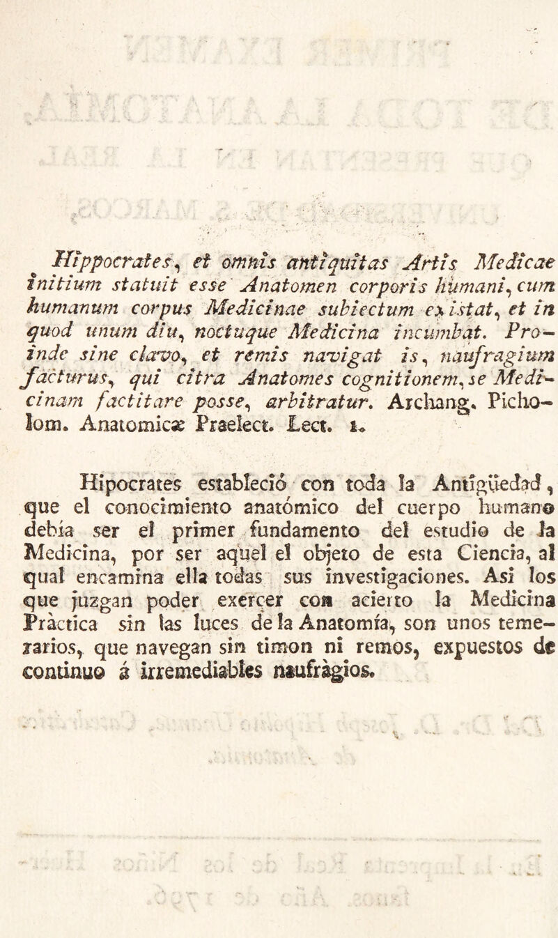 Hippocrate^^ ef omms antíquitas Artis Medtcae tnitium statuit tsse Anatornen corporls humanicewn humanum Corpus Medictnae subiectum e^ lstat^ et in quod unum díu^ noctuque Aíedicina incumhqt, Pro^ inde sine clav^o^ et remis naroigat is^ naufragium fdeturus^ qui citra Anatomes cognitionem^se Medi>* cinarn factitare posse^ arbitratur. Arcliang* Picho- loDi. Aíiatomkse Praelect. £ect. u Hipócrates estableció con toda la Anliguedad, que el conocimiento anatómico del cuerpo humano debía ser el primer fundamento del estudio de Ja Medicina, por ser aquel el objeto de esta Ciencia, al qual encamina ella todas sus investigaciones. Asi los que Juzgan poder exércer coa acierto la Medicina Práctica sin las luces de la Anatomíai, son unos teme- rarios, que navegan sin timón ni remos, expuestos de continuo á irremediables ntuírágios.