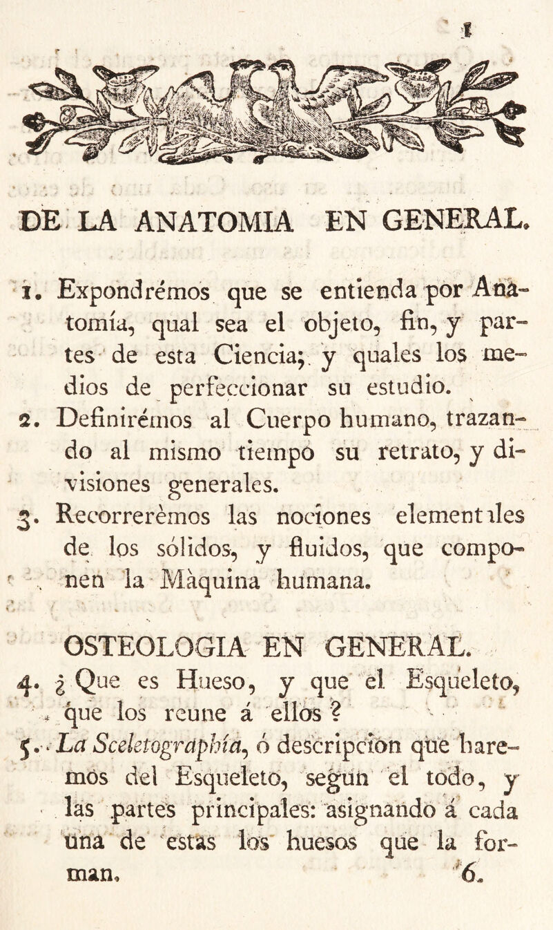 ■í. Expondremos que se entienda por Ana- tomía, qual sea el objeto, fin, y par- tes'de esta Ciencia; y quales los me- dios de perfeccionar su estudio. 2. Definii'émos al Cuerpo humano, trazan- do al mismo tiempo su retrato, y di- visiones generales. 2. ReTOrrerémos las nociones elementales de, los sólidos, y fluidos, que compo- ' . men la Máquina humana. ' . OSTEOLOGIA EN GENERAL. ¿ Que es Hueso, y que’ ' él Esqueleto, . que los reúne á ellos'? ^.-■ La Sceletogrdphíá.) ó descripción que hare- mos del Esqueleto, seg^üh el todo, y las partes principales: asignando a cada Una ’de‘ estas los'huesos que la for- man, '6,