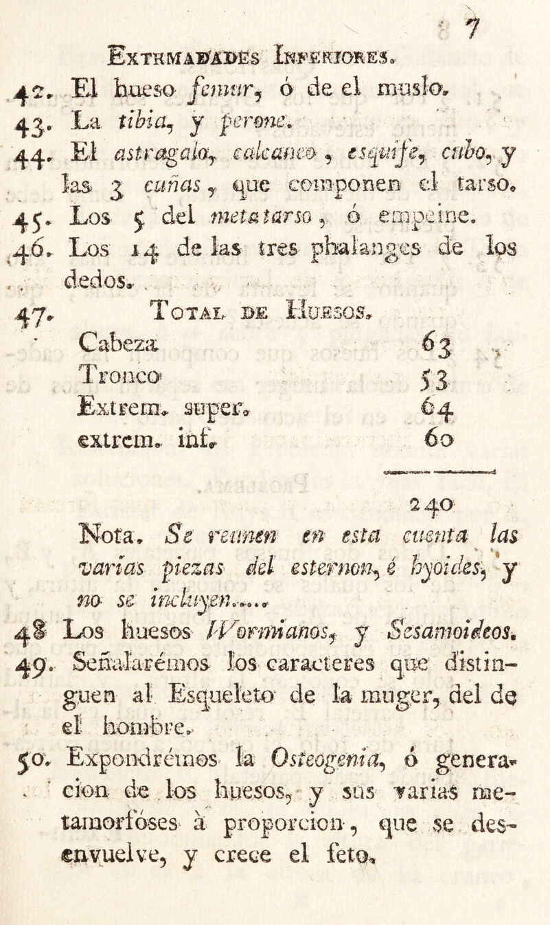 ExTKMAETIDES Iwf’fi RIORES . AC, El hueso femar y ó de el inuslo. , , ' La tihia^ y permie, ■ ■ . , ' 44r El üstre^ahy eaíeüÑm, escinife,. c»&o,,,y ias 3, cuñas y que componeB el tarso. Los 5 del metütarso y ó enapeine. ¡46, Los 14 de ias tres pbakuges de ,. dedos.- . , ,, . 47. Total, be Huesos. Cabeza 63 Troiico* . 53 Extrern. auper'. 64 extrem. iñfr 60 •> 240 Nota, Se retinen en esta menta las * *1 varías piezas- del esternón^ é hyókks-^ y no se inclnysn.-*.^. 4^ Los huesos IVonmctnosy y Sesamoídeos, 49'. Señalaréiiios los caracteres ^ue distin- guen al Esqueleto' de la muger, del de el hon-rbre. 50. Expondréiaos la Osteogeñia^ ó genera- . ■ eioii de los huesos, y sus TariaS nae- tarnorfóses- d- proporción-, que se des- ©riyueive, y crece el feto.