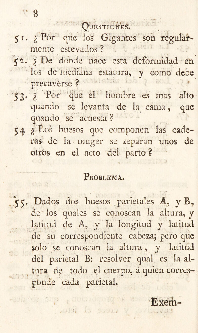 Questióñes. 51. ¿ Ptír que los Gigantes' son regular- mente estevados ? . ' ■ 52. ¿De donde nace esta deformidad én ' los de mediana estatura, y como debe precaverse f - ■ • . , ^3. ¿ Por que el ' hombre es mas alto quando se levanta de la cama, que quando se acuesta ? 54 huesos que componen las cade- ras de ia ■ muger se separan unos de otros en el acto del parto ? Problema. j 55* Dados dos huesos parietales A, y Bj de los quales se conoscan la altura, y . . latitud de A, y la longitud y latitud de su correspondiente cabezap pero que solo se conoscan la altura, y latitud del parietal B: resolver qual es la al- tura de todo el cuerpo, á quien corres- ponde cada parietal. Exém-