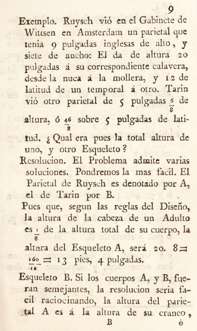 Exempto. Ruyacli vló en e! Gabinete de Witíscn en Arasterdam un parietal que tenia 9 pulgadas inglesas de alto, y siete de ancho: El da de altura 20 pulgadas á su correspondiente calavera, desde la nuca á la mollera, y 12 de latitud de un temporal á otro. Tarin vió otro parietal de 5 pulgadas £ de 8 altura, ó 46 sobre 5 pulgadas de lati- 1 tud. I Qual era pues la total altura de uno, y otro Esqueleto ? Resolución. El Problema admite varias soluciones. Pondremos la mas fácil. El Parietal de Ruysch es denotado por A, el de Tarín por B. Pues que, según las reglas del Diseño, la altura de la cabeza de un Adulto es^ de la altura total de su cuerpo, la 8 altara del Esqueleto A, será 20. 8;=? :=! 13 pies, 4 pulgadas. •I e Esqueleto B. Si los cuerpos A, y B, fqe- ran semejantes, la resolución seria fá- cil raciocinando, la altura del parie- ,tal A es á la altura de su cráneo, £ o