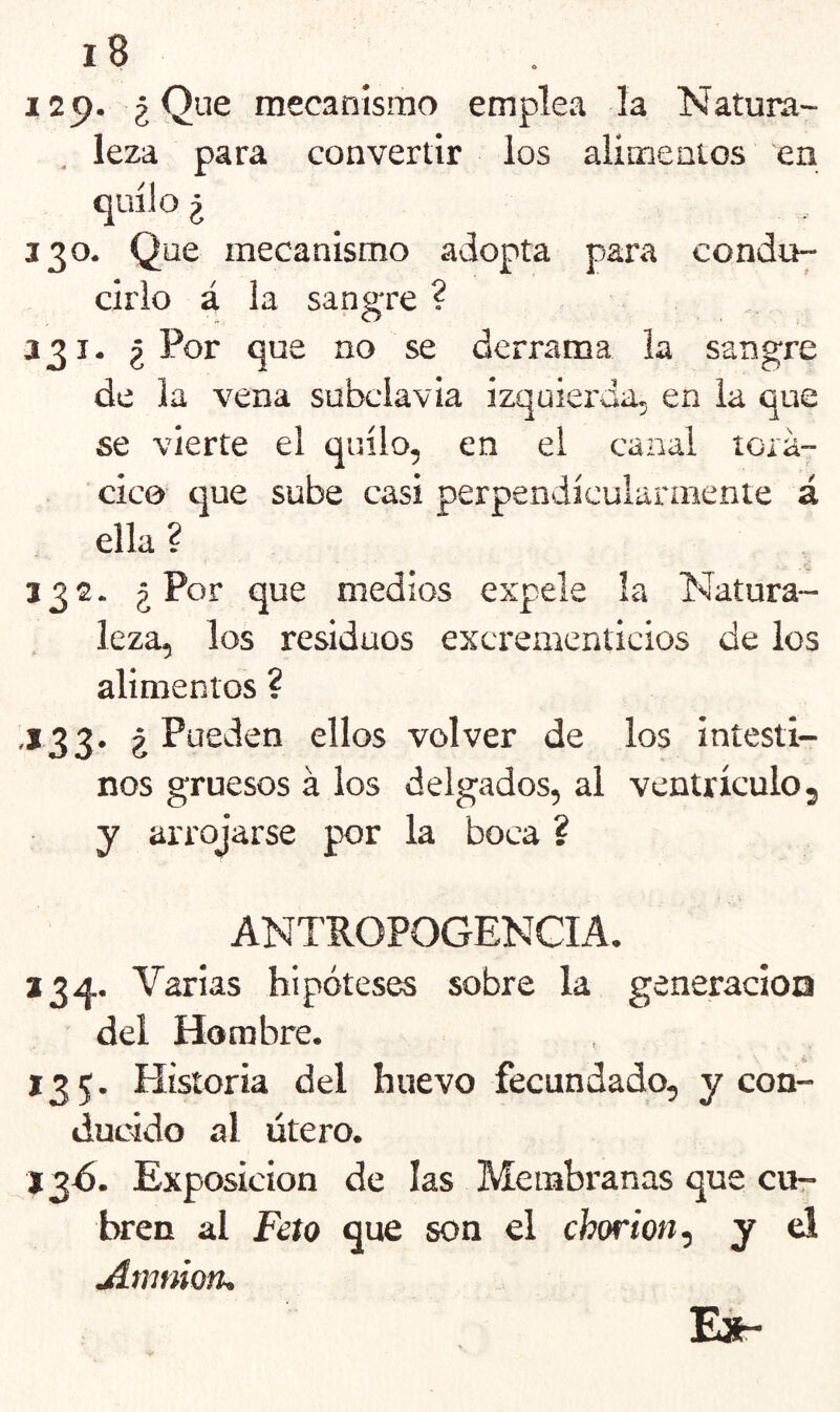 129. ¿Que mecanismo emplea la Natura- leza para convertir los alimentos en ¿ 330. Que mecanismo adopta para condu- cirlo á la sangre ? 331. ¿Por que no se derrama la sangre de la vena subclavia izquierda, en la que se vierte el quilo, en el canal torá- cico t]ue sube casi perpendicularaiente á ella ? 332. j Por que medios expele la Natura- leza, los residuos excrementicios de los alimentos ? ,133. ¿ Pueden ellos volver de los intesti- nos gruesos á los delgados, al ventrículo, y arrojarse por la boca ? ANTROPOGENCIA. a 3 A. Varias hipóteses sobre la generacioa del Hombre. 135. Historia del huevo fecundado, y con- ducido al útero. a 3A. Exposición de las Membranas que cut- bren al Feto que son el chw'ion, y el Amnioru