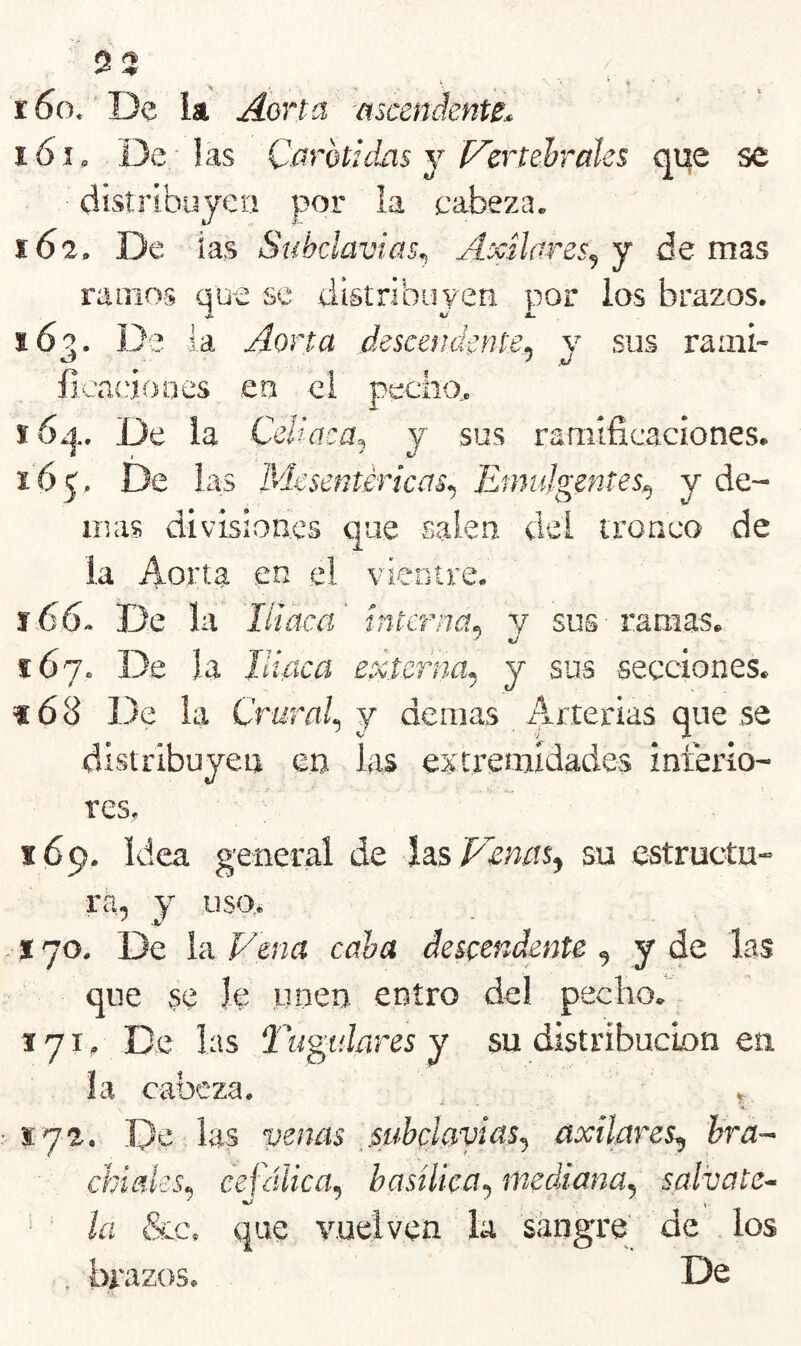 r5o. 'De ia Aorta ascendente^ 161. De; las Carótidas j l^ertehraks qi;e se disti’íbujet! por ia cabeza. 162. De ias Subclavias^ Axilares^ j de mas ramos que se tiistribuyen por ios brazos. 163. De la Aorta descetidente^ y sus raaii- ficaíáooes en ei pecho., 16¿|.. De la CeUaca, y sus ramificaciones. 165. De las Mesentiricas^ Emujgentes^ y de- más divisiones que salen dei tronco de ia Aorta en .el vientre. í66. De la Iliaca interna^ y sus ramas. i6j. De la Iliaca externa^ j sus secciones. f68 De la Crural., j demás Arterias que se distribuyen en las extremidades interio- res, 169, Idea general de la.s'Penm^ su estructu- ra, y uso,. * 70, De ia Vena caha descendente , y de las que se le unen entro del pecho. 171, De las Tardares y su distribuebn en ía cabeza. • . Í72. .De las venas _subclavias., axilares, hra~ ckíaks, cefálica, basílica, mediana, sálvate^ ' la &c. que vuelven la sangre de los , brazos. De